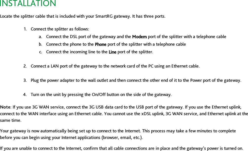 INSTALLATIONLocate the splitter cable that is included with your SmartRG gateway. It has three ports.1. Connect the splitter as follows:a. Connect the DSL port of the gateway and the Modem port of the splitter with a telephone cableb. Connect the phone to the Phone port of the splitter with a telephone cablec. Connect the incoming line to the Line port of the splitter.2. Connect a LAN port of the gateway to the network card of the PC using an Ethernet cable.3. Plug the power adapter to the wall outlet and then connect the other end of it to the Power port of the gateway.4. Turn on the unit by pressing the On/Off button on the side of the gateway.Note: If you use 3G WAN service, connect the 3G USB data card to the USB port of the gateway. If you use the Ethernet uplink,connect to the WAN interface using an Ethernet cable. You cannot use the xDSL uplink, 3G WAN service, and Ethernet uplink at thesame time.Your gateway is now automatically being set up to connect to the Internet. This process may take a few minutes to completebefore you can begin using your Internet applications (browser, email, etc.).If you are unable to connect to the Internet, confirm that all cable connections are in place and the gateway’s power is turned on.