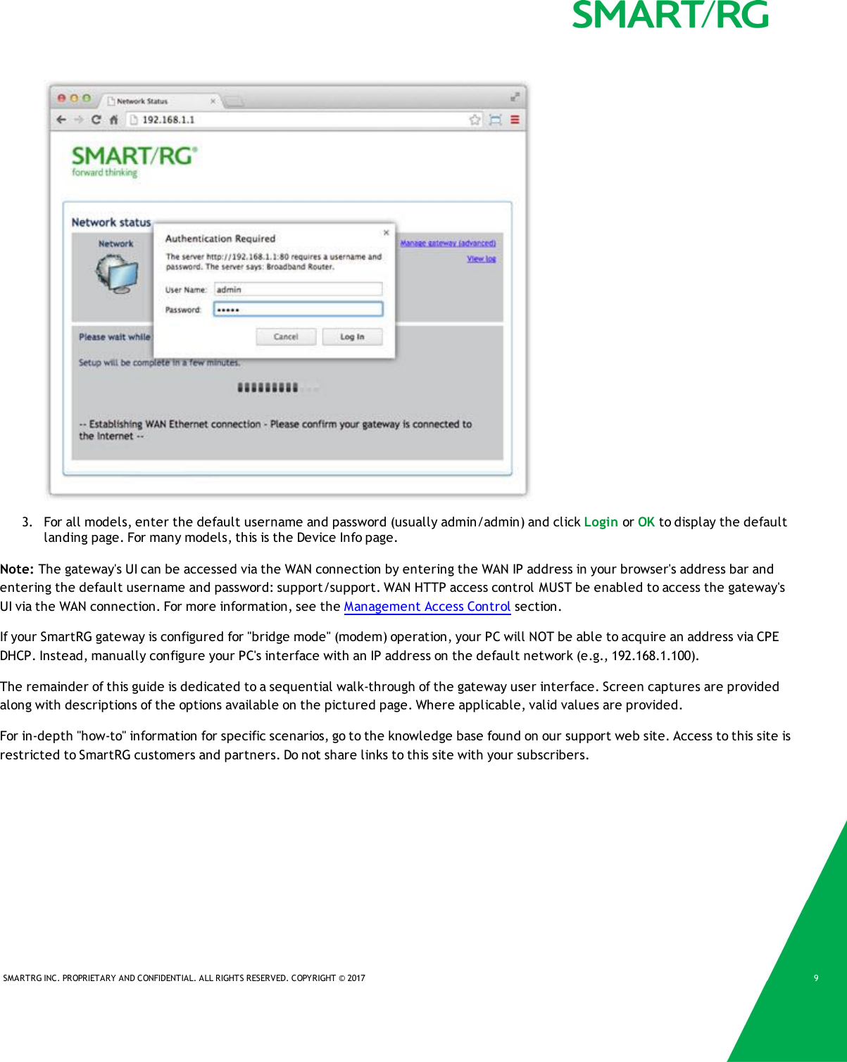 SMARTRG INC. PROPRIETARY AND CONFIDENTIAL. ALL RIGHTS RESERVED. COPYRIGHT &copy; 2017 93. For all models, enter the default username and password (usually admin/admin) and click Login or OK to display the defaultlanding page. For many models, this is the Device Info page.Note: The gateway's UI can be accessed via the WAN connection by entering the WAN IP address in your browser's address bar andentering the default username and password: support/support. WAN HTTP access control MUST be enabled to access the gateway'sUI via the WAN connection. For more information, see the Management Access Control section.If your SmartRG gateway is configured for "bridge mode" (modem) operation, your PC will NOT be able to acquire an address via CPEDHCP. Instead, manually configure your PC's interface with an IP address on the default network (e.g., 192.168.1.100).The remainder of this guide is dedicated to a sequential walk-through of the gateway user interface. Screen captures are providedalong with descriptions of the options available on the pictured page. Where applicable, valid values are provided.For in-depth "how-to" information for specific scenarios, go to the knowledge base found on our support web site. Access to this site isrestricted to SmartRG customers and partners. Do not share links to this site with your subscribers.