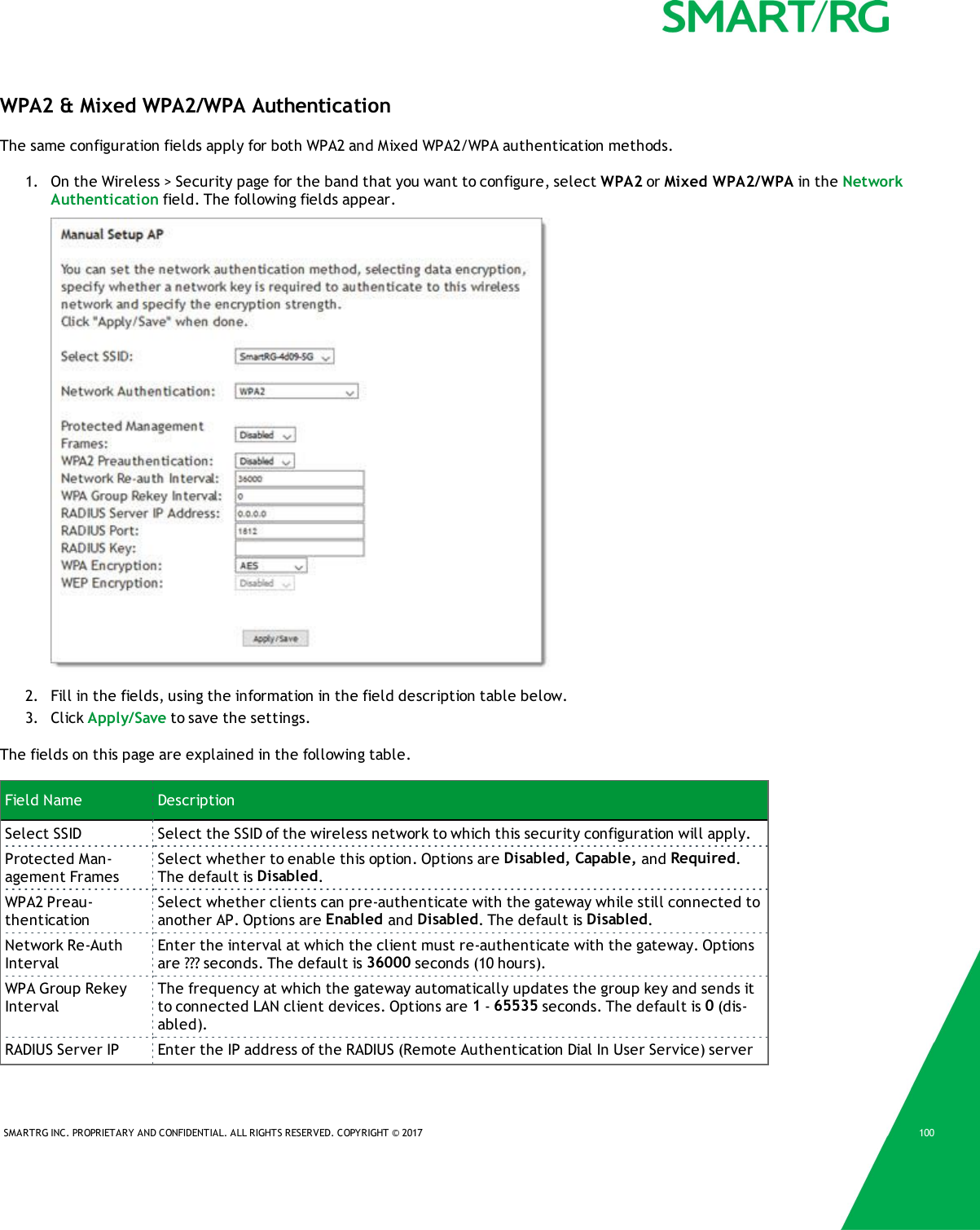 SMARTRG INC. PROPRIETARY AND CONFIDENTIAL. ALL RIGHTS RESERVED. COPYRIGHT &copy; 2017 100WPA2 &amp; Mixed WPA2/WPA AuthenticationThe same configuration fields apply for both WPA2 and Mixed WPA2/WPA authentication methods.1. On the Wireless > Security page for the band that you want to configure, select WPA2 or Mixed WPA2/WPA in the NetworkAuthentication field. The following fields appear.2. Fill in the fields, using the information in the field description table below.3. Click Apply/Save to save the settings.The fields on this page are explained in the following table.Field Name DescriptionSelect SSID Select the SSID of the wireless network to which this security configuration will apply.Protected Man-agement FramesSelect whether to enable this option. Options are Disabled, Capable, and Required.The default is Disabled.WPA2 Preau-thenticationSelect whether clients can pre-authenticate with the gateway while still connected toanother AP. Options are Enabled and Disabled. The default is Disabled.Network Re-AuthIntervalEnter the interval at which the client must re-authenticate with the gateway. Optionsare ??? seconds. The default is 36000 seconds (10 hours).WPA Group RekeyIntervalThe frequency at which the gateway automatically updates the group key and sends itto connected LAN client devices. Options are 1-65535 seconds. The default is 0(dis-abled).RADIUS Server IP Enter the IP address of the RADIUS (Remote Authentication Dial In User Service) server