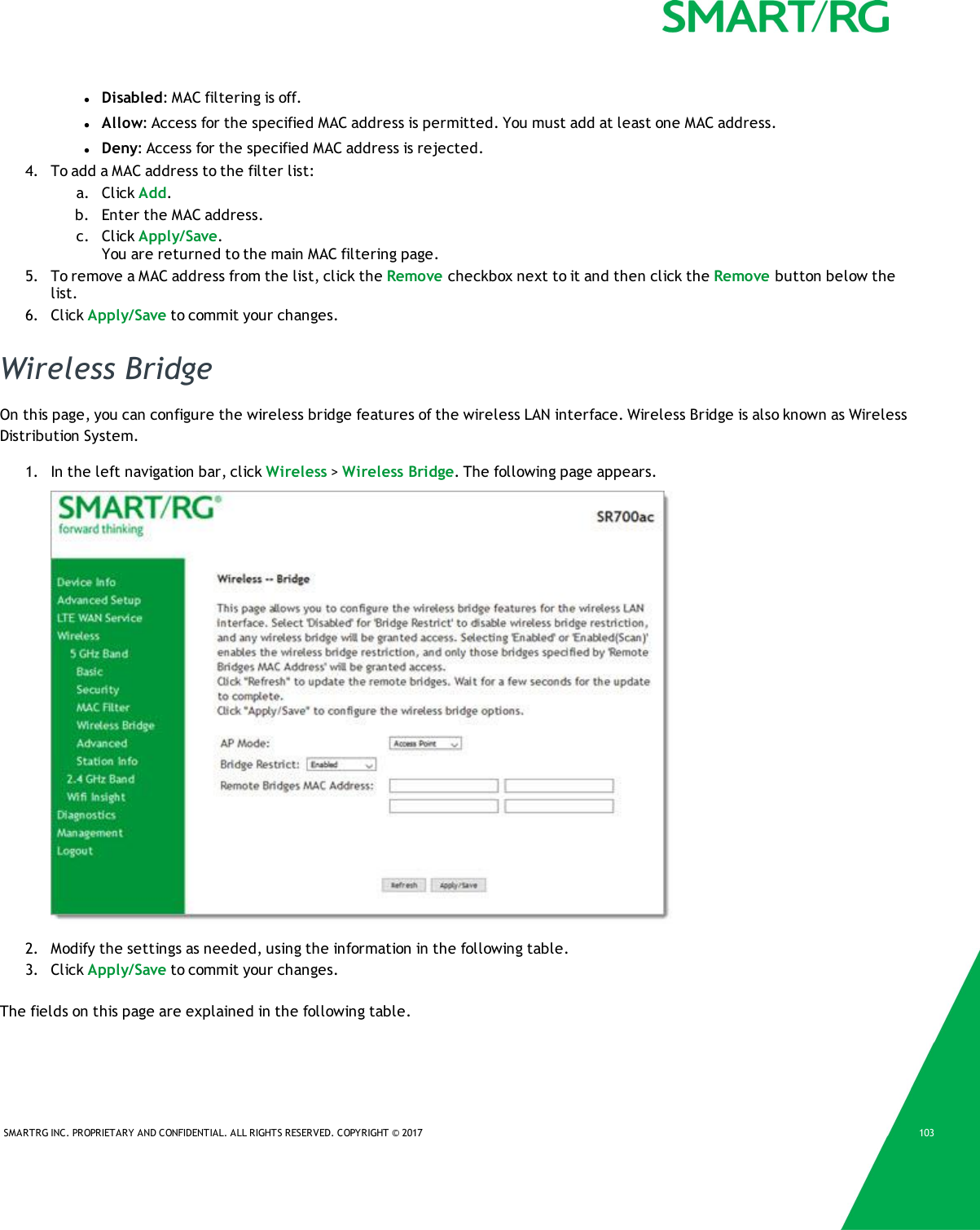SMARTRG INC. PROPRIETARY AND CONFIDENTIAL. ALL RIGHTS RESERVED. COPYRIGHT &copy; 2017 103lDisabled: MAC filtering is off.lAllow: Access for the specified MAC address is permitted. You must add at least one MAC address.lDeny: Access for the specified MAC address is rejected.4. To add a MAC address to the filter list:a. Click Add.b. Enter the MAC address.c. Click Apply/Save.You are returned to the main MAC filtering page.5. To remove a MAC address from the list, click the Remove checkbox next to it and then click the Remove button below thelist.6. Click Apply/Save to commit your changes.Wireless BridgeOn this page, you can configure the wireless bridge features of the wireless LAN interface. Wireless Bridge is also known as WirelessDistribution System.1. In the left navigation bar, click Wireless >Wireless Bridge. The following page appears.2. Modify the settings as needed, using the information in the following table.3. Click Apply/Save to commit your changes.The fields on this page are explained in the following table.