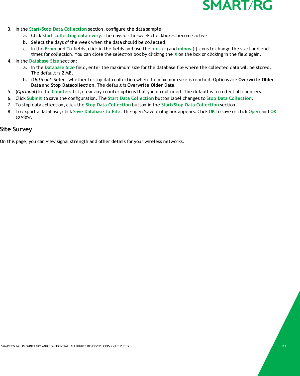 SMARTRG INC. PROPRIETARY AND CONFIDENTIAL. ALL RIGHTS RESERVED. COPYRIGHT &copy; 2017 1113. In the Start/Stop Data Collection section, configure the data sample:a. Click Start collecting data every. The days-of-the-week checkboxes become active.b. Select the days of the week when the data should be collected.c. In the From and To fields, click in the fields and use the plus (+) and minus (-) icons to change the start and endtimes for collection. You can close the selection box by clicking the Xon the box or clicking in the field again.4. In the Database Size section:a. In the Database Size field, enter the maximum size for the database file where the collected data will be stored.The default is 2MB.b. (Optional) Select whether to stop data collection when the maximum size is reached. Options are Overwrite OlderData and Stop Datacollection. The default is Overwrite Older Data.5. (Optional) In the Counters list, clear any counter options that you do not need. The default is to collect all counters.6. Click Submit to save the configuration. The Start Data Collection button label changes to Stop Data Collection.7. To stop data collection, click the Stop Data Collection button in the Start/Stop Data Collection section.8. To export a database, click Save Database to File. The open/save dialog box appears. Click OK to save or click Open and OKto view.Site SurveyOn this page, you can view signal strength and other details for your wireless networks.