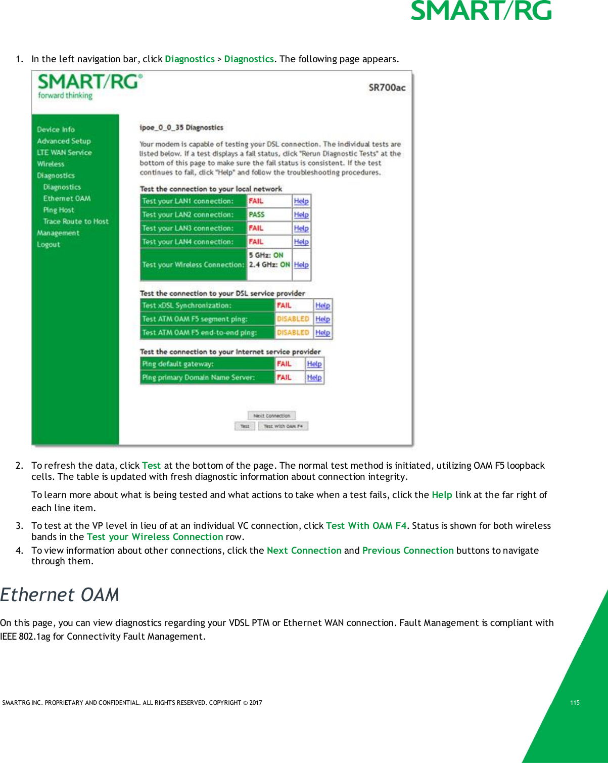 SMARTRG INC. PROPRIETARY AND CONFIDENTIAL. ALL RIGHTS RESERVED. COPYRIGHT &copy; 2017 1151. In the left navigation bar, click Diagnostics >Diagnostics. The following page appears.2. To refresh the data, click Test at the bottom of the page. The normal test method is initiated, utilizing OAM F5 loopbackcells. The table is updated with fresh diagnostic information about connection integrity.To learn more about what is being tested and what actions to take when a test fails, click the Help link at the far right ofeach line item.3. To test at the VP level in lieu of at an individual VC connection, click Test With OAM F4. Status is shown for both wirelessbands in the Test your Wireless Connection row.4. To view information about other connections, click the Next Connection and Previous Connection buttons to navigatethrough them.Ethernet OAMOn this page, you can view diagnostics regarding your VDSL PTM or Ethernet WAN connection. Fault Management is compliant withIEEE 802.1ag for Connectivity Fault Management.