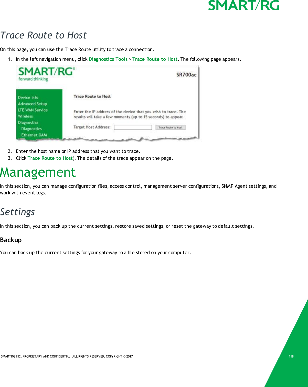SMARTRG INC. PROPRIETARY AND CONFIDENTIAL. ALL RIGHTS RESERVED. COPYRIGHT &copy; 2017 118Trace Route to HostOn this page, you can use the Trace Route utility to trace a connection.1. In the left navigation menu, click Diagnostics Tools >Trace Route to Host. The following page appears.2. Enter the host name or IP address that you want to trace.3. Click Trace Route to Host). The details of the trace appear on the page.ManagementIn this section, you can manage configuration files, access control, management server configurations, SNMP Agent settings, andwork with event logs.SettingsIn this section, you can back up the current settings, restore saved settings, or reset the gateway to default settings.BackupYou can back up the current settings for your gateway to a file stored on your computer.
