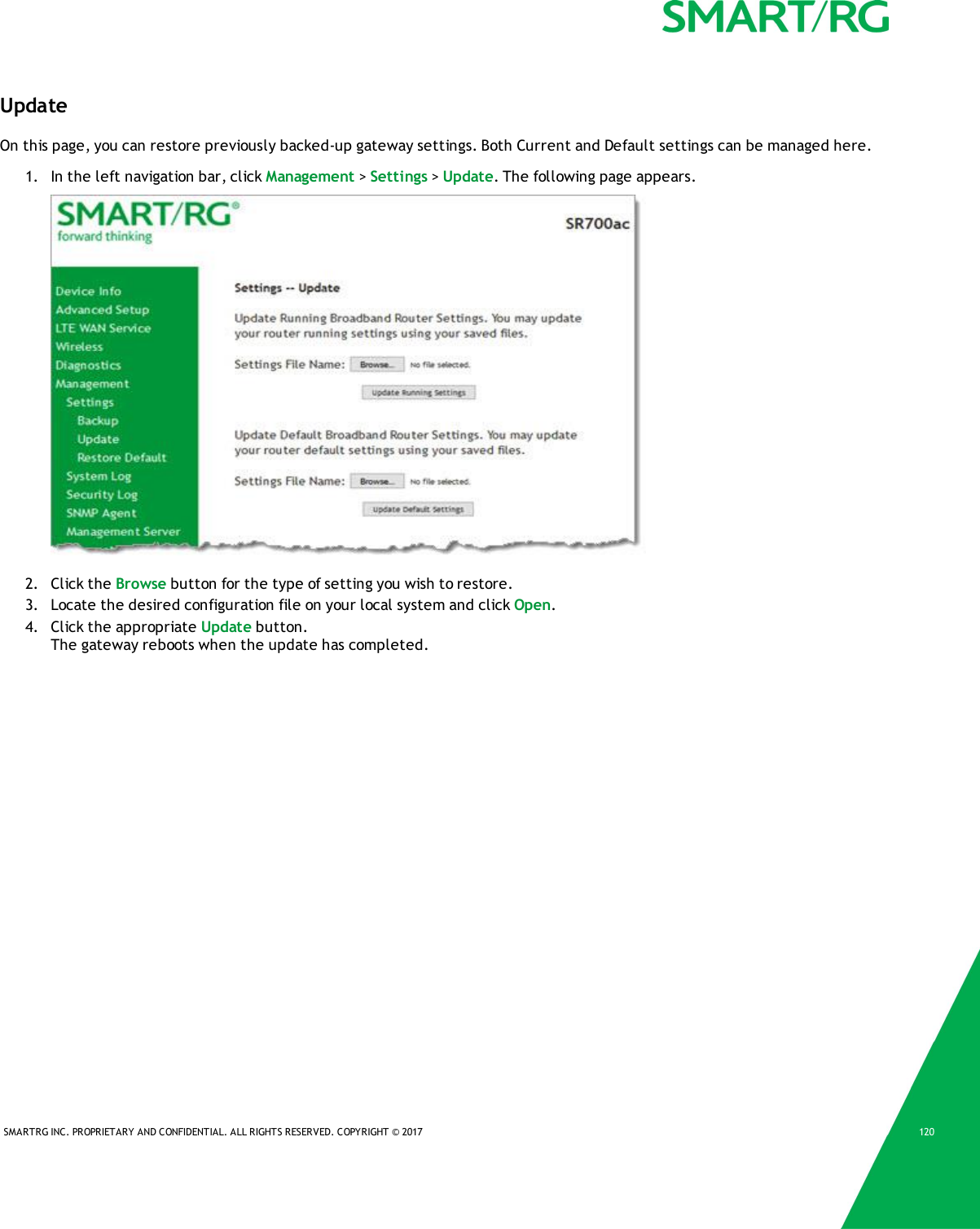 SMARTRG INC. PROPRIETARY AND CONFIDENTIAL. ALL RIGHTS RESERVED. COPYRIGHT &copy; 2017 120UpdateOn this page, you can restore previously backed-up gateway settings. Both Current and Default settings can be managed here.1. In the left navigation bar, click Management >Settings >Update. The following page appears.2. Click the Browse button for the type of setting you wish to restore.3. Locate the desired configuration file on your local system and click Open.4. Click the appropriate Update button.The gateway reboots when the update has completed.
