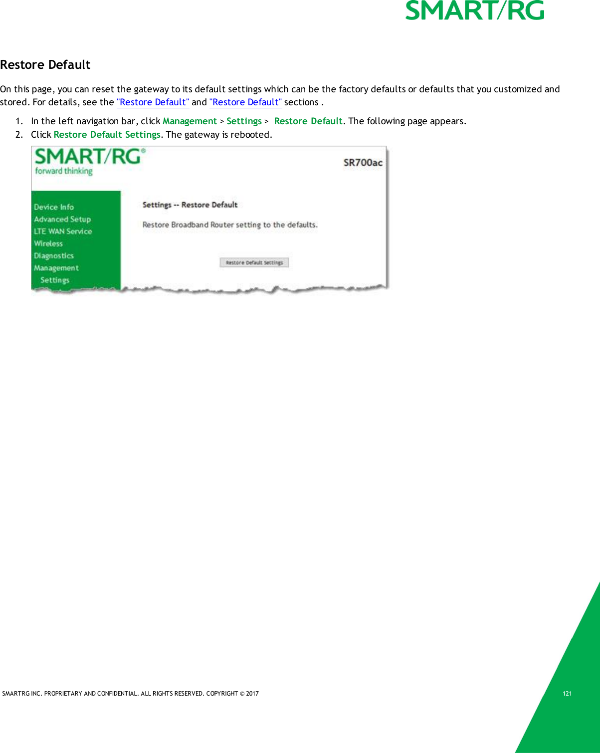 SMARTRG INC. PROPRIETARY AND CONFIDENTIAL. ALL RIGHTS RESERVED. COPYRIGHT &copy; 2017 121Restore DefaultOn this page, you can reset the gateway to its default settings which can be the factory defaults or defaults that you customized andstored. For details, see the "Restore Default" and "Restore Default" sections .1. In the left navigation bar, click Management >Settings >Restore Default. The following page appears.2. Click Restore Default Settings. The gateway is rebooted.