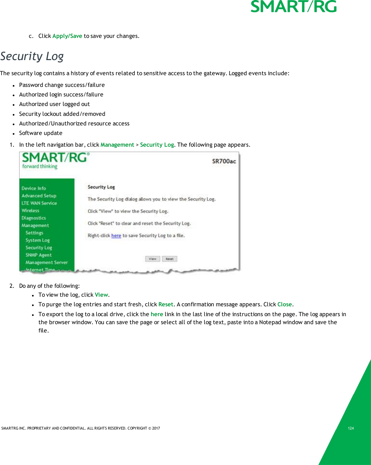 SMARTRG INC. PROPRIETARY AND CONFIDENTIAL. ALL RIGHTS RESERVED. COPYRIGHT &copy; 2017 124c. Click Apply/Save to save your changes.Security LogThe security log contains a history of events related to sensitive access to the gateway. Logged events include:lPassword change success/failurelAuthorized login success/failurelAuthorized user logged outlSecurity lockout added/removedlAuthorized/Unauthorized resource accesslSoftware update1. In the left navigation bar, click Management >Security Log. The following page appears.2. Do any of the following:lTo view the log, click View.lTo purge the log entries and start fresh, click Reset. A confirmation message appears. Click Close.lTo export the log to a local drive, click the here link in the last line of the instructions on the page. The log appears inthe browser window. You can save the page or select all of the log text, paste into a Notepad window and save thefile.