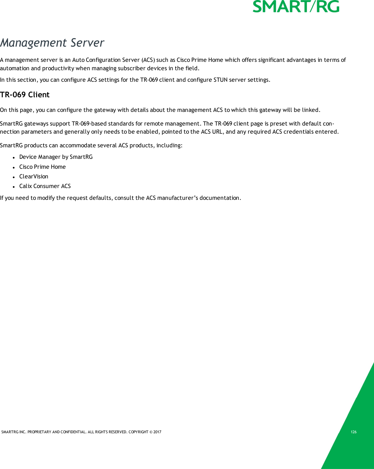 SMARTRG INC. PROPRIETARY AND CONFIDENTIAL. ALL RIGHTS RESERVED. COPYRIGHT &copy; 2017 126Management ServerA management server is an Auto Configuration Server (ACS) such as Cisco Prime Home which offers significant advantages in terms ofautomation and productivity when managing subscriber devices in the field.In this section, you can configure ACS settings for the TR-069 client and configure STUN server settings.TR-069 ClientOn this page, you can configure the gateway with details about the management ACS to which this gateway will be linked.SmartRG gateways support TR-069-based standards for remote management. The TR-069 client page is preset with default con-nection parameters and generally only needs to be enabled, pointed to the ACS URL, and any required ACS credentials entered.SmartRG products can accommodate several ACS products, including:lDevice Manager by SmartRGlCisco Prime HomelClearVisionlCalix Consumer ACSIf you need to modify the request defaults, consult the ACS manufacturer&rsquo;s documentation.