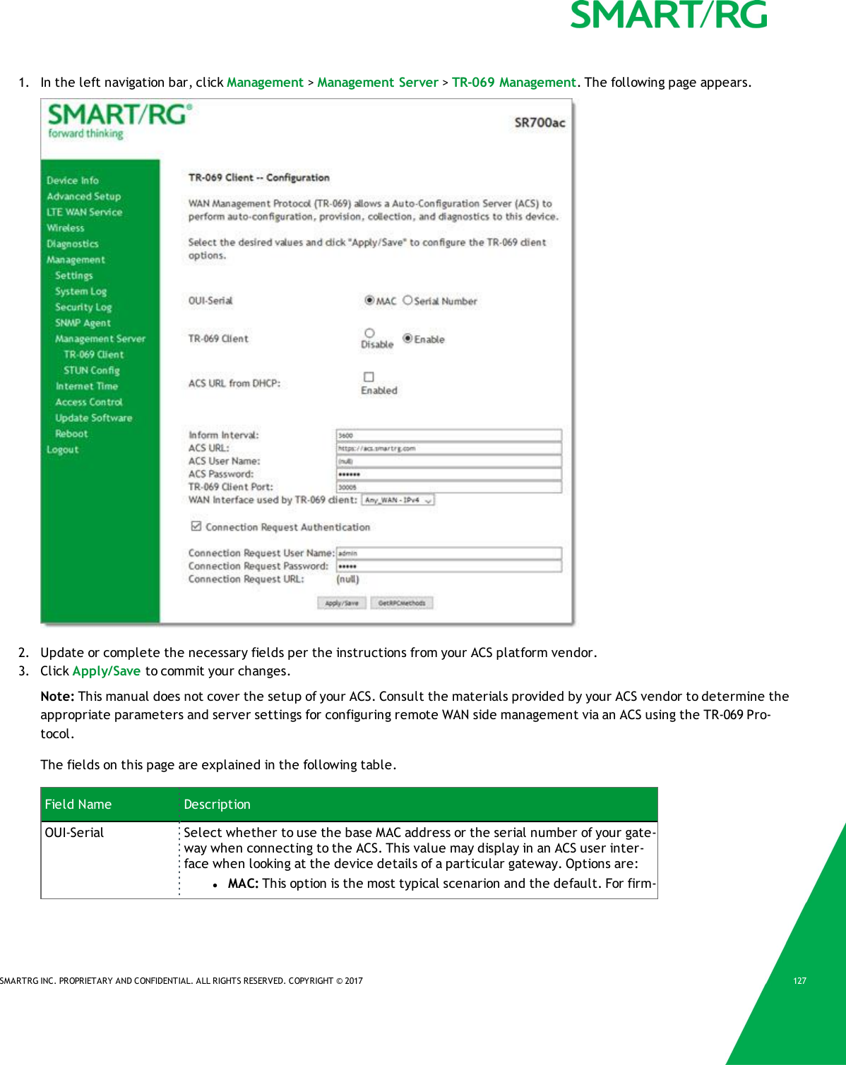SMARTRG INC. PROPRIETARY AND CONFIDENTIAL. ALL RIGHTS RESERVED. COPYRIGHT &copy; 2017 1271. In the left navigation bar, click Management >Management Server >TR-069 Management. The following page appears.2. Update or complete the necessary fields per the instructions from your ACS platform vendor.3. Click Apply/Save to commit your changes.Note: This manual does not cover the setup of your ACS. Consult the materials provided by your ACS vendor to determine theappropriate parameters and server settings for configuring remote WAN side management via an ACS using the TR-069 Pro-tocol.The fields on this page are explained in the following table.Field Name DescriptionOUI-Serial Select whether to use the base MAC address or the serial number of your gate-way when connecting to the ACS. This value may display in an ACS user inter-face when looking at the device details of a particular gateway. Options are:lMAC: This option is the most typical scenarion and the default. For firm-