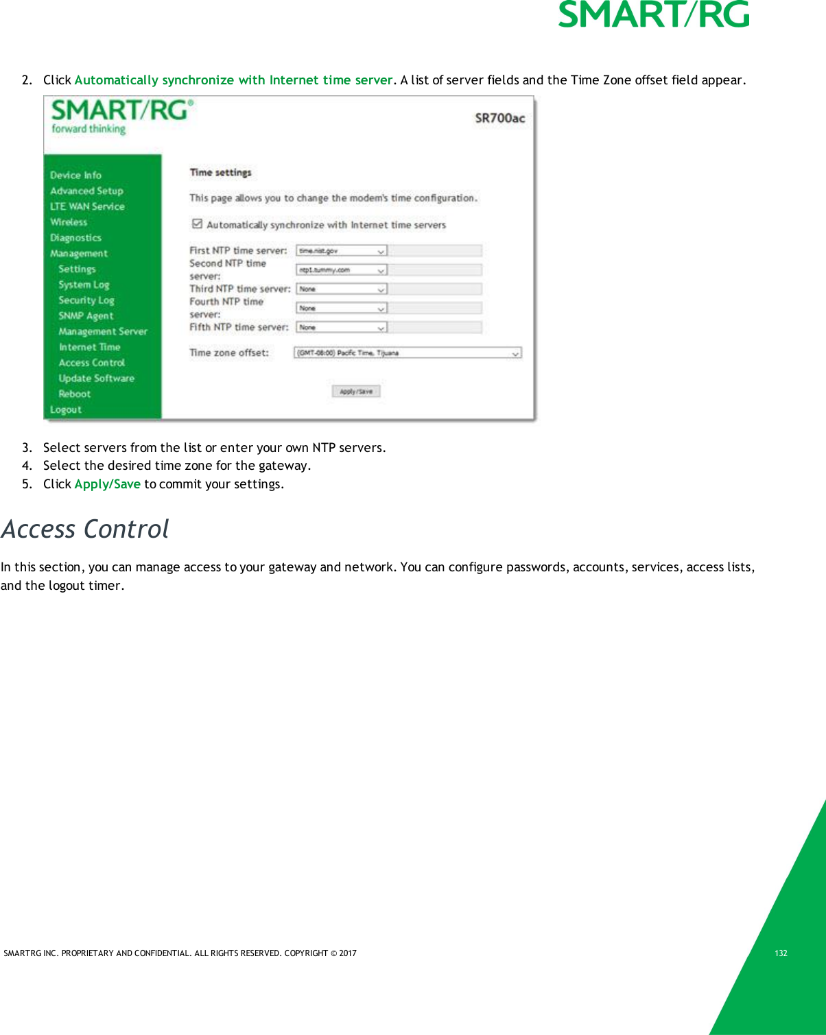 SMARTRG INC. PROPRIETARY AND CONFIDENTIAL. ALL RIGHTS RESERVED. COPYRIGHT &copy; 2017 1322. Click Automatically synchronize with Internet time server. A list of server fields and the Time Zone offset field appear.3. Select servers from the list or enter your own NTP servers.4. Select the desired time zone for the gateway.5. Click Apply/Save to commit your settings.Access ControlIn this section, you can manage access to your gateway and network. You can configure passwords, accounts, services, access lists,and the logout timer.