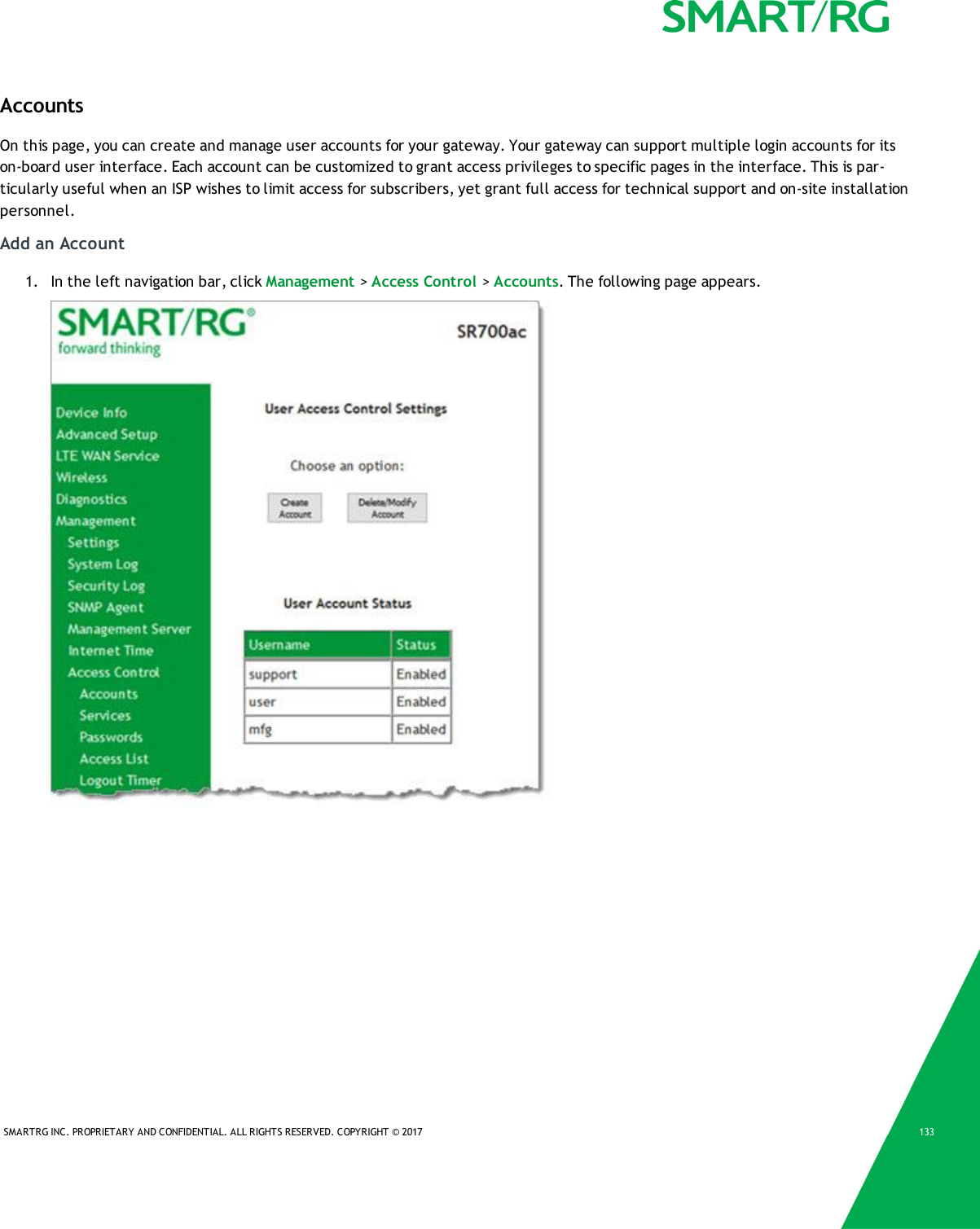 SMARTRG INC. PROPRIETARY AND CONFIDENTIAL. ALL RIGHTS RESERVED. COPYRIGHT &copy; 2017 133AccountsOn this page, you can create and manage user accounts for your gateway. Your gateway can support multiple login accounts for itson-board user interface. Each account can be customized to grant access privileges to specific pages in the interface. This is par-ticularly useful when an ISP wishes to limit access for subscribers, yet grant full access for technical support and on-site installationpersonnel.Add an Account1. In the left navigation bar, click Management >Access Control >Accounts. The following page appears.