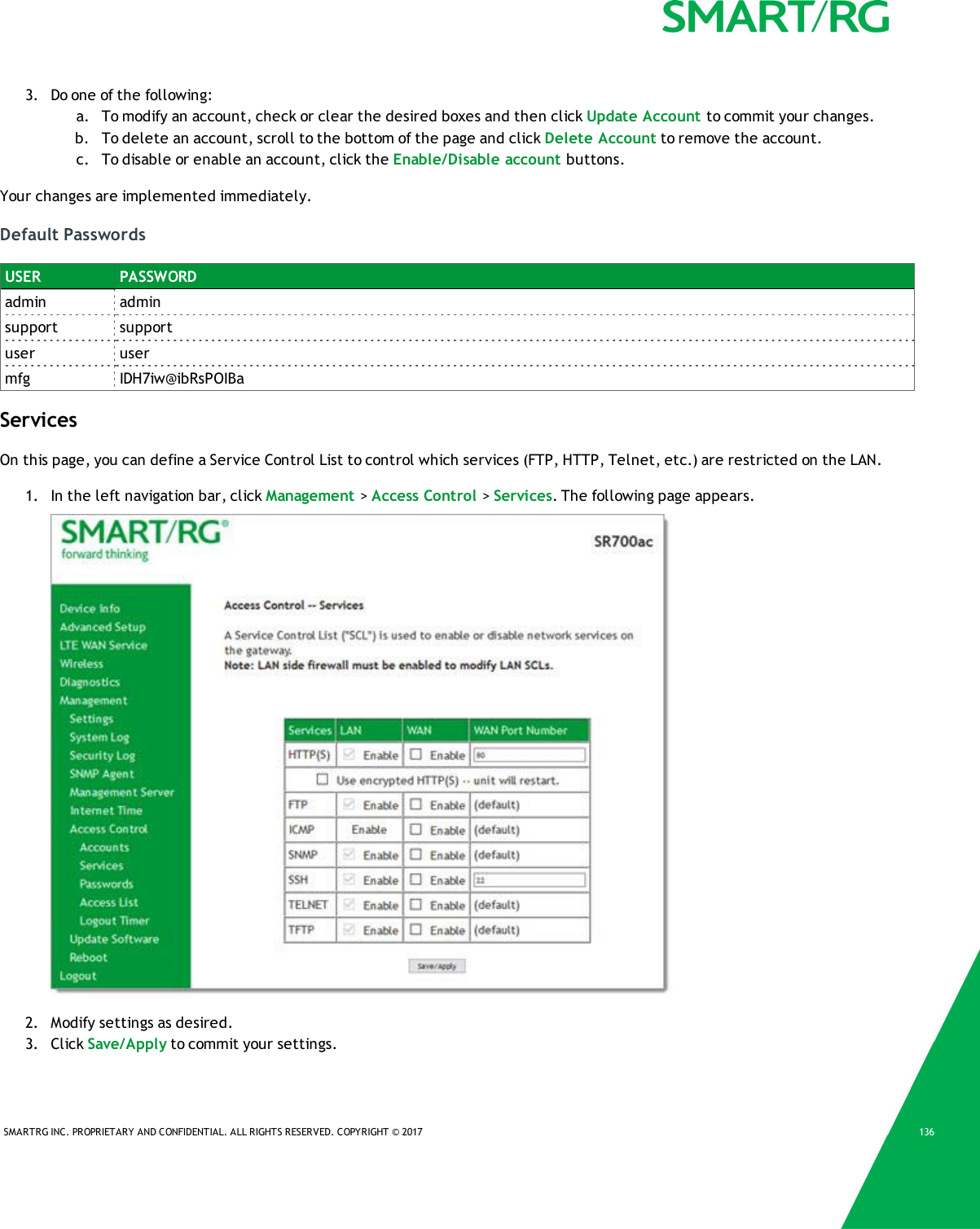 SMARTRG INC. PROPRIETARY AND CONFIDENTIAL. ALL RIGHTS RESERVED. COPYRIGHT &copy; 2017 1363. Do one of the following:a. To modify an account, check or clear the desired boxes and then click Update Account to commit your changes.b. To delete an account, scroll to the bottom of the page and click Delete Account to remove the account.c. To disable or enable an account, click the Enable/Disable account buttons.Your changes are implemented immediately.Default PasswordsUSER PASSWORDadmin adminsupport supportuser usermfg IDH7iw@ibRsPOIBaServicesOn this page, you can define a Service Control List to control which services (FTP, HTTP, Telnet, etc.) are restricted on the LAN.1. In the left navigation bar, click Management >Access Control >Services. The following page appears.2. Modify settings as desired.3. Click Save/Apply to commit your settings.