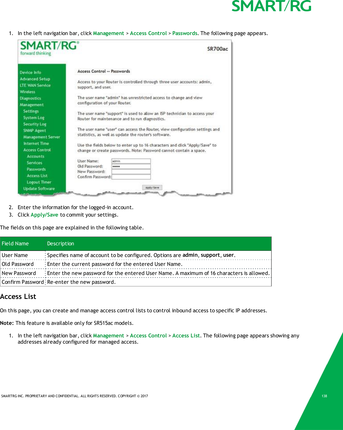 SMARTRG INC. PROPRIETARY AND CONFIDENTIAL. ALL RIGHTS RESERVED. COPYRIGHT &copy; 2017 1381. In the left navigation bar, click Management >Access Control >Passwords. The following page appears.2. Enter the information for the logged-in account.3. Click Apply/Save to commit your settings.The fields on this page are explained in the following table.Field Name DescriptionUser Name Specifies name of account to be configured. Options are admin,support,user.Old Password Enter the current password for the entered User Name.New Password Enter the new password for the entered User Name. A maximum of 16 characters is allowed.Confirm Password Re-enter the new password.Access ListOn this page, you can create and manage access control lists to control inbound access to specific IP addresses.Note: This feature is available only for SR515ac models.1. In the left navigation bar, click Management >Access Control >Access List. The following page appears showing anyaddresses already configured for managed access.