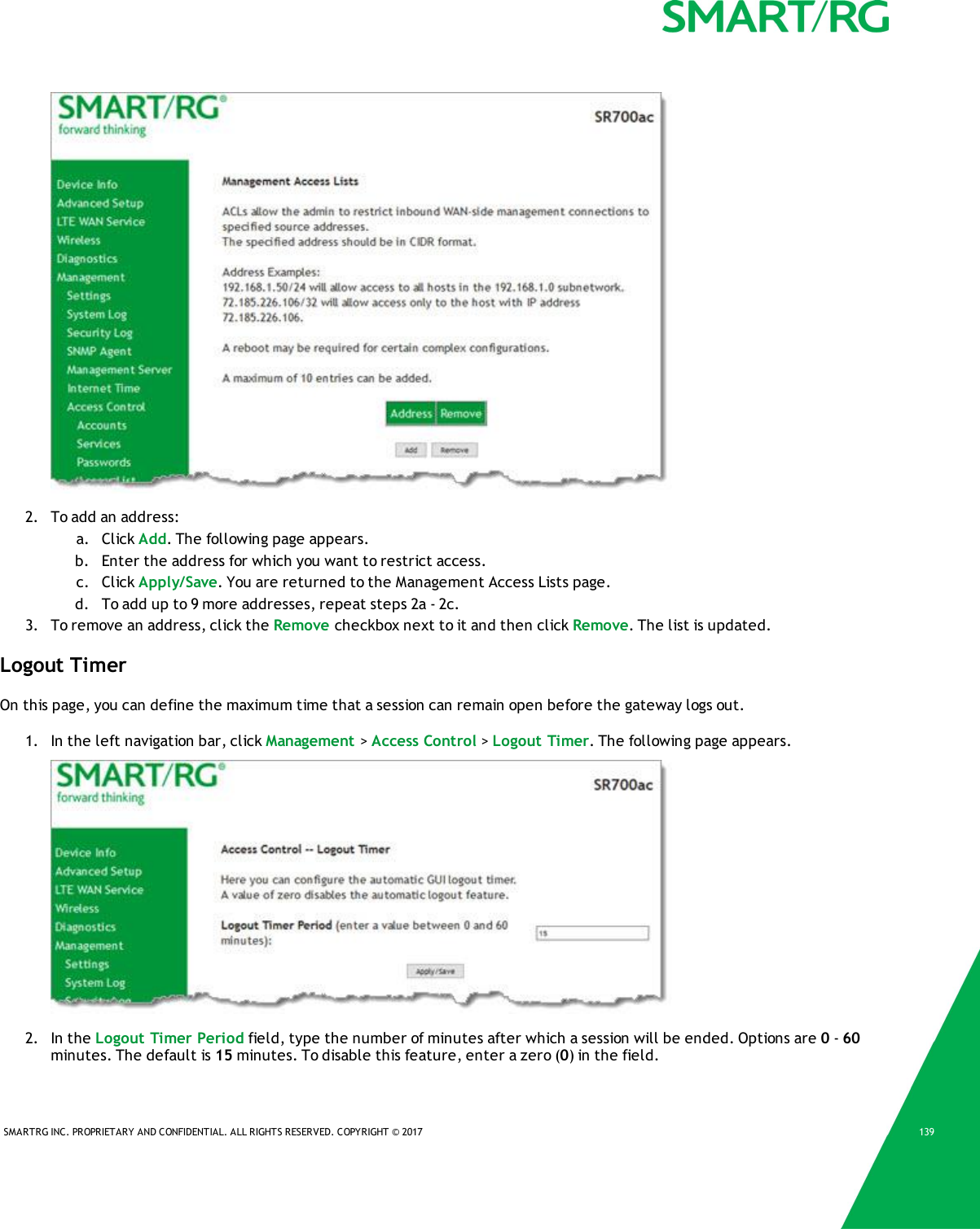 SMARTRG INC. PROPRIETARY AND CONFIDENTIAL. ALL RIGHTS RESERVED. COPYRIGHT &copy; 2017 1392. To add an address:a. Click Add. The following page appears.b. Enter the address for which you want to restrict access.c. Click Apply/Save. You are returned to the Management AccessLists page.d. To add up to 9 more addresses, repeat steps 2a - 2c.3. To remove an address, click the Remove checkbox next to it and then click Remove. The list is updated.Logout TimerOn this page, you can define the maximum time that a session can remain open before the gateway logs out.1. In the left navigation bar, click Management >Access Control >Logout Timer. The following page appears.2. In the Logout Timer Period field, type the number of minutes after which a session will be ended. Options are 0-60minutes. The default is 15 minutes. To disable this feature, enter a zero (0) in the field.