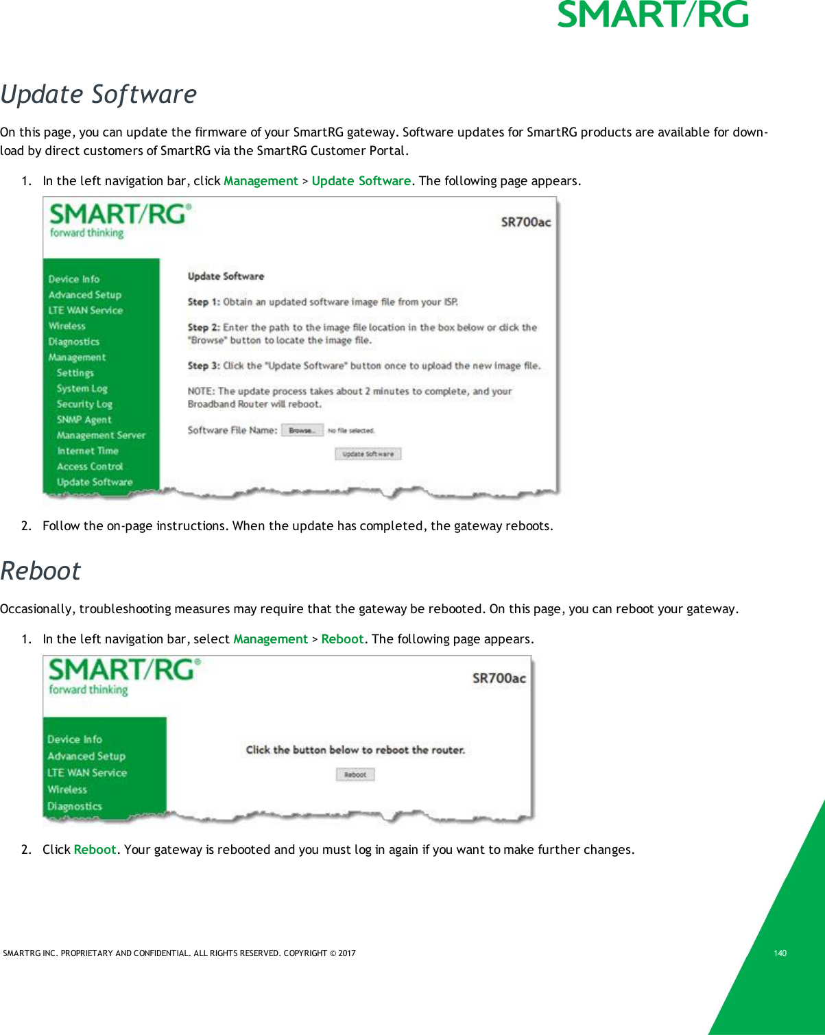 SMARTRG INC. PROPRIETARY AND CONFIDENTIAL. ALL RIGHTS RESERVED. COPYRIGHT &copy; 2017 140Update SoftwareOn this page, you can update the firmware of your SmartRG gateway. Software updates for SmartRG products are available for down-load by direct customers of SmartRG via the SmartRG Customer Portal.1. In the left navigation bar, click Management >Update Software. The following page appears.2. Follow the on-page instructions. When the update has completed, the gateway reboots.RebootOccasionally, troubleshooting measures may require that the gateway be rebooted. On this page, you can reboot your gateway.1. In the left navigation bar, select Management >Reboot. The following page appears.2. Click Reboot. Your gateway is rebooted and you must log in again if you want to make further changes.