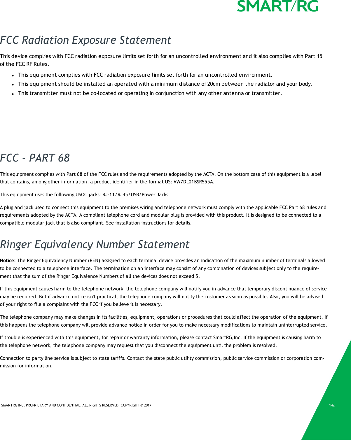SMARTRG INC. PROPRIETARY AND CONFIDENTIAL. ALL RIGHTS RESERVED. COPYRIGHT &copy; 2017 142FCC Radiation Exposure StatementThis device complies with FCC radiation exposure limits set forth for an uncontrolled environment and it also complies with Part 15of the FCC RF Rules.lThis equipment complies with FCC radiation exposure limits set forth for an uncontrolled environment.lThis equipment should be installed an operated with a minimum distance of 20cm between the radiator and your body.lThis transmitter must not be co-located or operating in conjunction with any other antenna or transmitter.FCC - PART 68This equipment complies with Part 68 of the FCC rules and the requirements adopted by the ACTA. On the bottom case of this equipment is a labelthat contains, among other information, a product identifier in the format US: VW7DL01BSR555A.This equipment uses the following USOC jacks: RJ-11/RJ45/USB/Power Jacks.A plug and jack used to connect this equipment to the premises wiring and telephone network must comply with the applicable FCC Part 68 rules andrequirements adopted by the ACTA. A compliant telephone cord and modular plug is provided with this product. It is designed to be connected to acompatible modular jack that is also compliant. See installation instructions for details.Ringer Equivalency Number StatementNotice: The Ringer Equivalency Number (REN) assigned to each terminal device provides an indication of the maximum number of terminals allowedto be connected to a telephone interface. The termination on an interface may consist of any combination of devices subject only to the require-ment that the sum of the Ringer Equivalence Numbers of all the devices does not exceed 5.If this equipment causes harm to the telephone network, the telephone company will notify you in advance that temporary discontinuance of servicemay be required. But if advance notice isn't practical, the telephone company will notify the customer as soon as possible. Also, you will be advisedof your right to file a complaint with the FCC if you believe it is necessary.The telephone company may make changes in its facilities, equipment, operations or procedures that could affect the operation of the equipment. Ifthis happens the telephone company will provide advance notice in order for you to make necessary modifications to maintain uninterrupted service.If trouble is experienced with this equipment, for repair or warranty information, please contact SmartRG,Inc. If the equipment is causing harm tothe telephone network, the telephone company may request that you disconnect the equipment until the problem is resolved.Connection to party line service is subject to state tariffs. Contact the state public utility commission, public service commission or corporation com-mission for information.