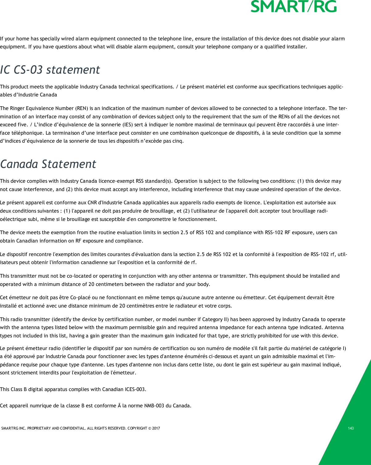 SMARTRG INC. PROPRIETARY AND CONFIDENTIAL. ALL RIGHTS RESERVED. COPYRIGHT &copy; 2017 143If your home has specially wired alarm equipment connected to the telephone line, ensure the installation of this device does not disable your alarmequipment. If you have questions about what will disable alarm equipment, consult your telephone company or a qualified installer.IC CS-03 statementThis product meets the applicable Industry Canada technical specifications. / Le pr&eacute;sent mat&eacute;riel est conforme aux specifications techniques applic-ables d&rsquo;Industrie CanadaThe Ringer Equivalence Number (REN) is an indication of the maximum number of devices allowed to be connected to a telephone interface. The ter-mination of an interface may consist of any combination of devices subject only to the requirement that the sum of the RENs of all the devices notexceed five. / L&rsquo;indice d&rsquo;&eacute;quivalence de la sonnerie (IES) sert &agrave; indiquer le nombre maximal de terminaux qui peuvent &ecirc;tre raccord&eacute;s &agrave; une inter-face t&eacute;l&eacute;phonique. La terminaison d&rsquo;une interface peut consister en une combinaison quelconque de dispositifs, &agrave; la seule condition que la sommed&rsquo;indices d&rsquo;&eacute;quivalence de la sonnerie de tous les dispositifs n&rsquo;exc&egrave;de pas cinq.Canada StatementThis device complies with Industry Canada licence-exempt RSS standard(s). Operation is subject to the following two conditions: (1) this device maynot cause interference, and (2) this device must accept any interference, including interference that may cause undesired operation of the device.Le pr&eacute;sent appareil est conforme aux CNR d'Industrie Canada applicables aux appareils radio exempts de licence. L'exploitation est autoris&eacute;e auxdeux conditions suivantes : (1) l'appareil ne doit pas produire de brouillage, et (2) l'utilisateur de l'appareil doit accepter tout brouillage radi-o&eacute;lectrique subi, m&ecirc;me si le brouillage est susceptible d'en compromettre le fonctionnement.The device meets the exemption from the routine evaluation limits in section 2.5 of RSS 102 and compliance with RSS-102 RF exposure, users canobtain Canadian information on RF exposure and compliance.Le dispositif rencontre l'exemption des limites courantes d'&eacute;valuation dans la section 2.5 de RSS 102 et la conformit&eacute; &agrave; l'exposition de RSS-102 rf, util-isateurs peut obtenir l'information canadienne sur l'exposition et la conformit&eacute; de rf.This transmitter must not be co-located or operating in conjunction with any other antenna or transmitter. This equipment should be installed andoperated with a minimum distance of 20 centimeters between the radiator and your body.Cet &eacute;metteur ne doit pas &ecirc;tre Co-plac&eacute; ou ne fonctionnant en m&ecirc;me temps qu'aucune autre antenne ou &eacute;metteur. Cet &eacute;quipement devrait &ecirc;treinstall&eacute; et actionn&eacute; avec une distance minimum de 20 centim&egrave;tres entre le radiateur et votre corps.This radio transmitter (identify the device by certification number, or model number if Category II) has been approved by Industry Canada to operatewith the antenna types listed below with the maximum permissible gain and required antenna impedance for each antenna type indicated. Antennatypes not included in this list, having a gain greater than the maximum gain indicated for that type, are strictly prohibited for use with this device.Le pr&eacute;sent &eacute;metteur radio (identifier le dispositif par son num&eacute;ro de certification ou son num&eacute;ro de mod&egrave;le s'il fait partie du mat&eacute;riel de cat&eacute;gorie I) a &eacute;t&eacute; approuv&eacute; par Industrie Canada pour fonctionner avec les types d'antenne &eacute;num&eacute;r&eacute;s ci-dessous et ayant un gain admissible maximal et l'im-p&eacute;dance requise pour chaque type d'antenne. Les types d'antenne non inclus dans cette liste, ou dont le gain est sup&eacute;rieur au gain maximal indiqu&eacute;, sont strictement interdits pour l'exploitation de l'&eacute;metteur.This Class B digital apparatus complies with Canadian ICES-003.Cet appareil numrique de la classe B est conforme &Atilde; la norme NMB-003 du Canada.