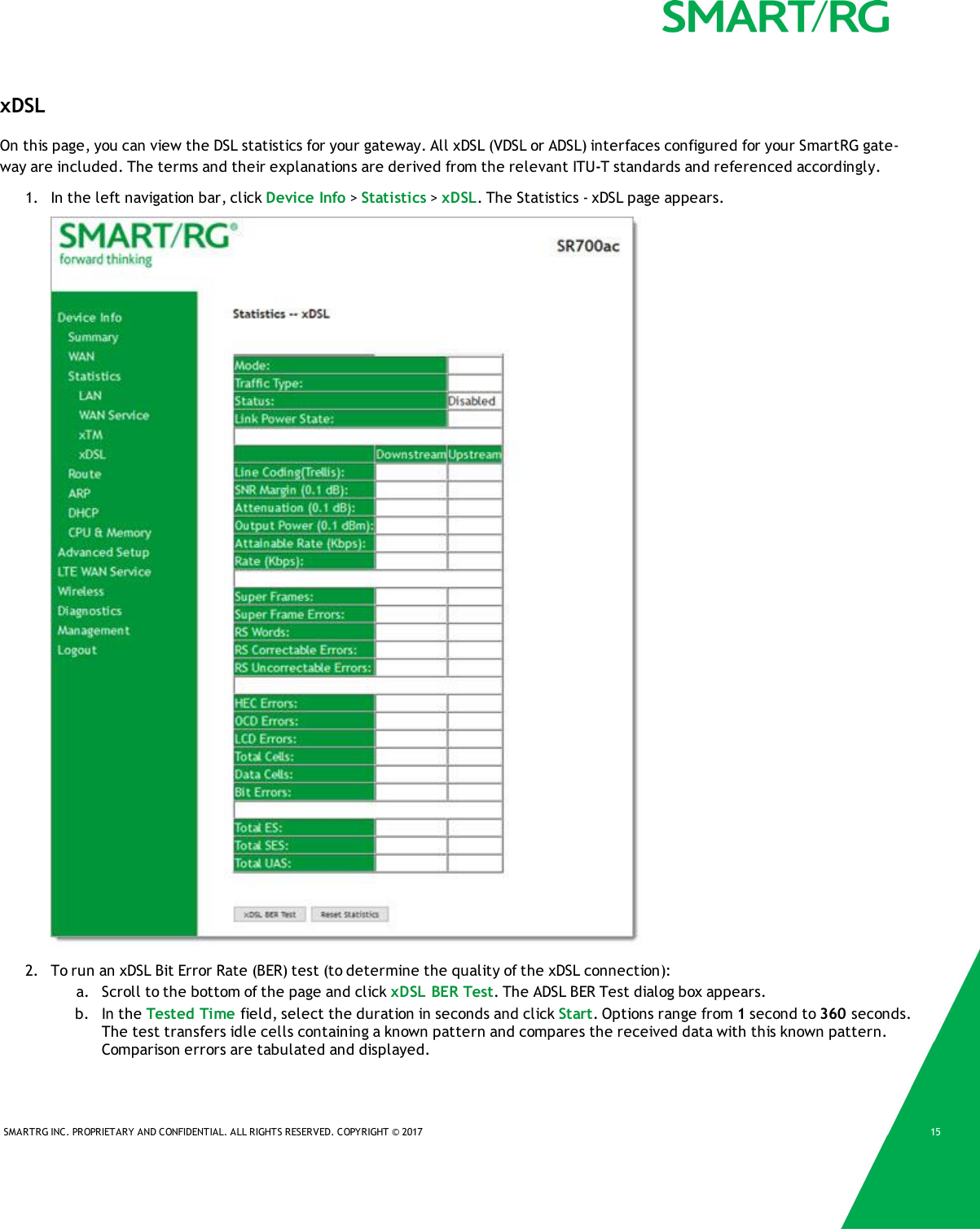 SMARTRG INC. PROPRIETARY AND CONFIDENTIAL. ALL RIGHTS RESERVED. COPYRIGHT &copy; 2017 15xDSLOn this page, you can view the DSL statistics for your gateway. All xDSL (VDSL or ADSL) interfaces configured for your SmartRG gate-way are included. The terms and their explanations are derived from the relevant ITU-T standards and referenced accordingly.1. In the left navigation bar, click Device Info >Statistics >xDSL. The Statistics - xDSL page appears.2. To run an xDSL Bit Error Rate (BER) test (to determine the quality of the xDSL connection):a. Scroll to the bottom of the page and click xDSL BER Test. The ADSL BER Test dialog box appears.b. In the Tested Time field, select the duration in seconds and click Start. Options range from 1second to 360 seconds.The test transfers idle cells containing a known pattern and compares the received data with this known pattern.Comparison errors are tabulated and displayed.