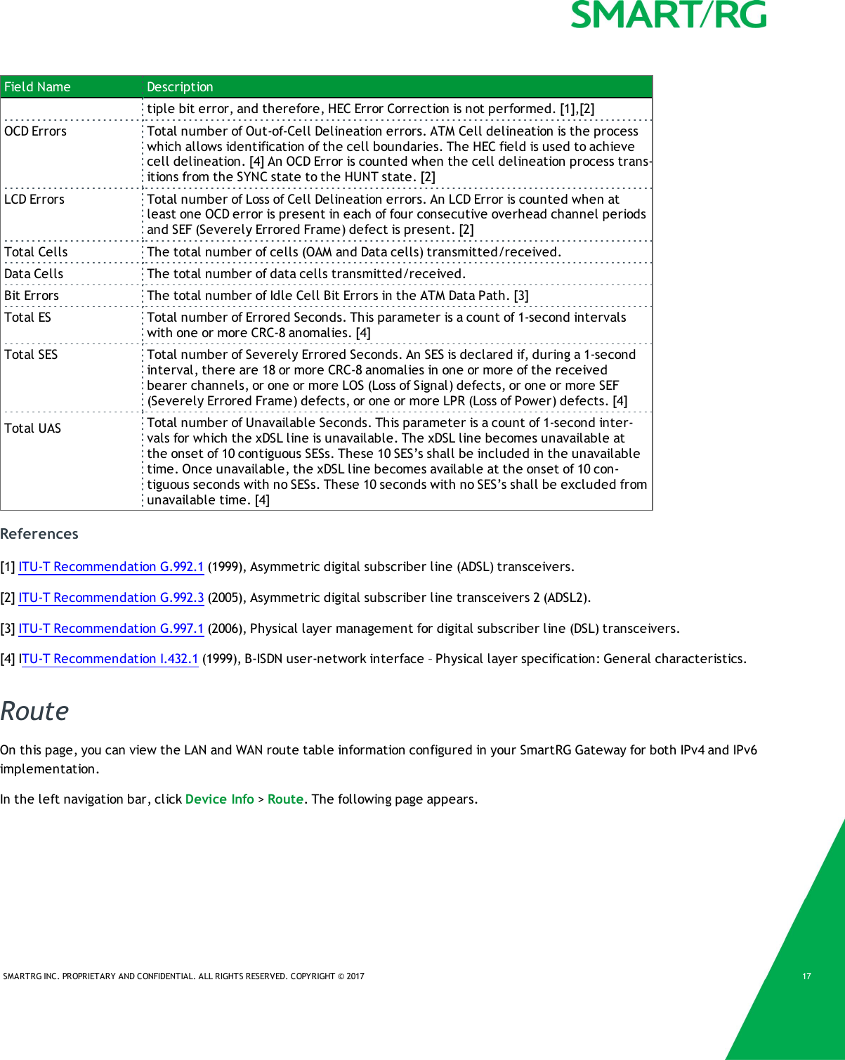 SMARTRG INC. PROPRIETARY AND CONFIDENTIAL. ALL RIGHTS RESERVED. COPYRIGHT &copy; 2017 17Field Name Descriptiontiple bit error, and therefore, HEC Error Correction is not performed. [1],[2]OCD Errors Total number of Out-of-Cell Delineation errors. ATM Cell delineation is the processwhich allows identification of the cell boundaries. The HEC field is used to achievecell delineation. [4] An OCD Error is counted when the cell delineation process trans-itions from the SYNC state to the HUNT state. [2]LCD Errors Total number of Loss of Cell Delineation errors. An LCD Error is counted when atleast one OCD error is present in each of four consecutive overhead channel periodsand SEF (Severely Errored Frame) defect is present. [2]Total Cells The total number of cells (OAM and Data cells) transmitted/received.Data Cells The total number of data cells transmitted/received.Bit Errors The total number of Idle Cell Bit Errors in the ATM Data Path. [3]Total ES Total number of Errored Seconds. This parameter is a count of 1-second intervalswith one or more CRC-8 anomalies. [4]Total SES Total number of Severely Errored Seconds. An SES is declared if, during a 1-secondinterval, there are 18 or more CRC-8 anomalies in one or more of the receivedbearer channels, or one or more LOS (Loss of Signal) defects, or one or more SEF(Severely Errored Frame) defects, or one or more LPR (Loss of Power) defects. [4]Total UAS Total number of Unavailable Seconds. This parameter is a count of 1-second inter-vals for which the xDSL line is unavailable. The xDSL line becomes unavailable atthe onset of 10 contiguous SESs. These 10 SES&rsquo;s shall be included in the unavailabletime. Once unavailable, the xDSL line becomes available at the onset of 10 con-tiguous seconds with no SESs. These 10 seconds with no SES&rsquo;s shall be excluded fromunavailable time. [4]References[1] ITU-T Recommendation G.992.1 (1999), Asymmetric digital subscriber line (ADSL) transceivers.[2] ITU-T Recommendation G.992.3 (2005), Asymmetric digital subscriber line transceivers 2 (ADSL2).[3] ITU-T Recommendation G.997.1 (2006), Physical layer management for digital subscriber line (DSL) transceivers.[4] ITU-T Recommendation I.432.1 (1999), B-ISDN user-network interface &ndash; Physical layer specification: General characteristics.RouteOn this page, you can view the LAN and WAN route table information configured in your SmartRG Gateway for both IPv4 and IPv6implementation.In the left navigation bar, click Device Info >Route. The following page appears.