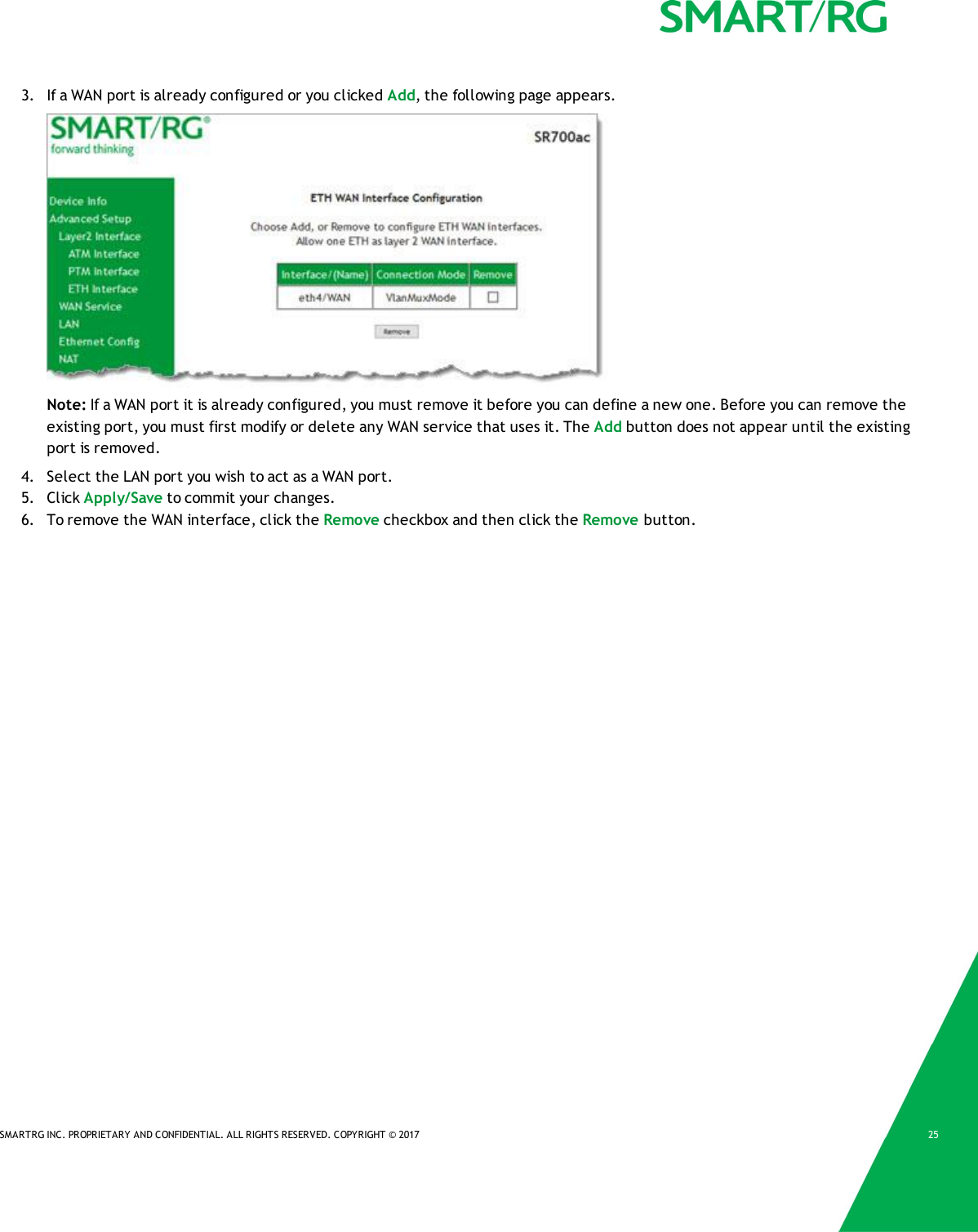 SMARTRG INC. PROPRIETARY AND CONFIDENTIAL. ALL RIGHTS RESERVED. COPYRIGHT &copy; 2017 253. If a WAN port is already configured or you clicked Add, the following page appears.Note: If a WAN port it is already configured, you must remove it before you can define a new one. Before you can remove theexisting port, you must first modify or delete any WAN service that uses it. The Add button does not appear until the existingport is removed.4. Select the LAN port you wish to act as a WAN port.5. Click Apply/Save to commit your changes.6. To remove the WAN interface, click the Remove checkbox and then click the Remove button.