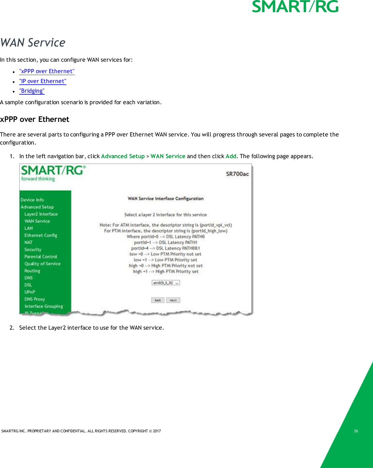 SMARTRG INC. PROPRIETARY AND CONFIDENTIAL. ALL RIGHTS RESERVED. COPYRIGHT &copy; 2017 26WAN ServiceIn this section, you can configure WAN services for:l"xPPP over Ethernet"l"IP over Ethernet"l"Bridging"A sample configuration scenario is provided for each variation.xPPP over EthernetThere are several parts to configuring a PPP over Ethernet WAN service. You will progress through several pages to complete theconfiguration.1. In the left navigation bar, click Advanced Setup >WAN Service and then click Add. The following page appears.2. Select the Layer2 interface to use for the WAN service.