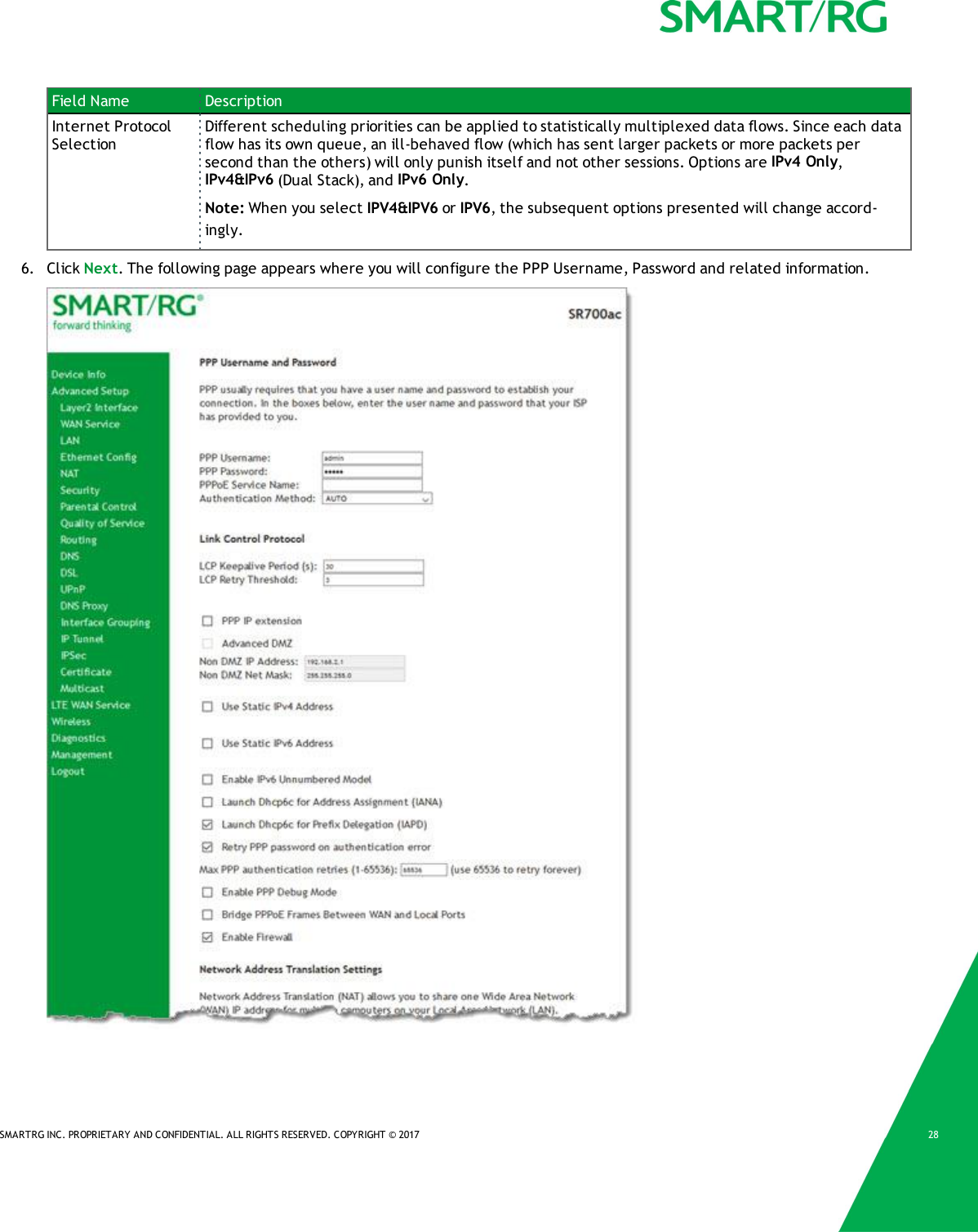SMARTRG INC. PROPRIETARY AND CONFIDENTIAL. ALL RIGHTS RESERVED. COPYRIGHT &copy; 2017 28Field Name DescriptionInternet ProtocolSelectionDifferent scheduling priorities can be applied to statistically multiplexed data flows. Since each dataflow has its own queue, an ill-behaved flow (which has sent larger packets or more packets persecond than the others) will only punish itself and not other sessions. Options are IPv4 Only,IPv4&amp;IPv6 (Dual Stack), and IPv6 Only.Note: When you select IPV4&amp;IPV6 or IPV6, the subsequent options presented will change accord-ingly.6. Click Next. The following page appears where you will configure the PPP Username, Password and related information.