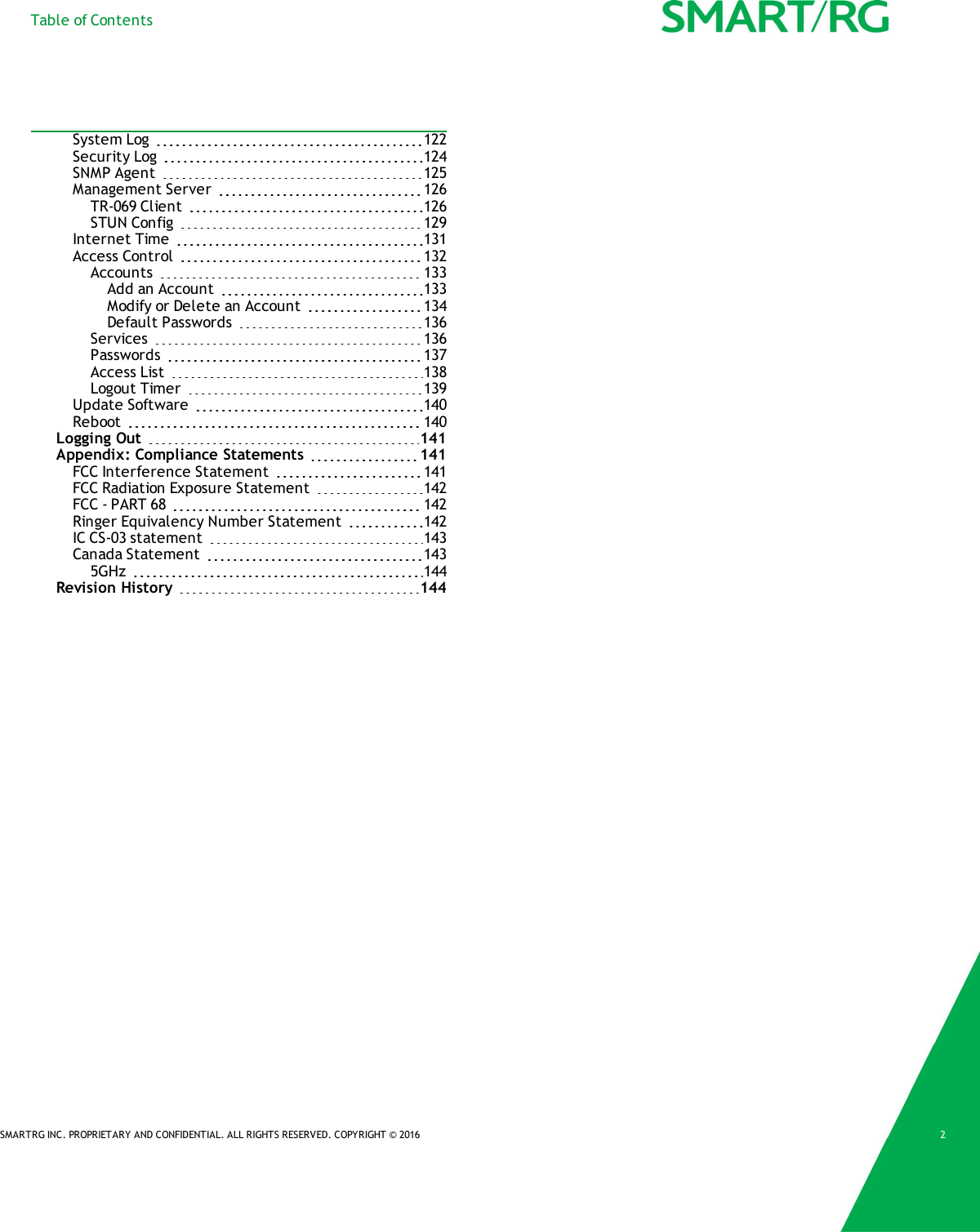 Table of ContentsSystem Log 122Security Log 124SNMP Agent 125Management Server 126TR-069 Client 126STUN Config 129Internet Time 131Access Control 132Accounts 133Add an Account 133Modify or Delete an Account 134Default Passwords 136Services 136Passwords 137Access List 138Logout Timer 139Update Software 140Reboot 140Logging Out 141Appendix: Compliance Statements 141FCC Interference Statement 141FCC Radiation Exposure Statement 142FCC - PART 68 142Ringer Equivalency Number Statement 142IC CS-03 statement 143Canada Statement 1435GHz 144Revision History 144SMARTRG INC. PROPRIETARY AND CONFIDENTIAL. ALL RIGHTS RESERVED. COPYRIGHT &copy; 2016 2
