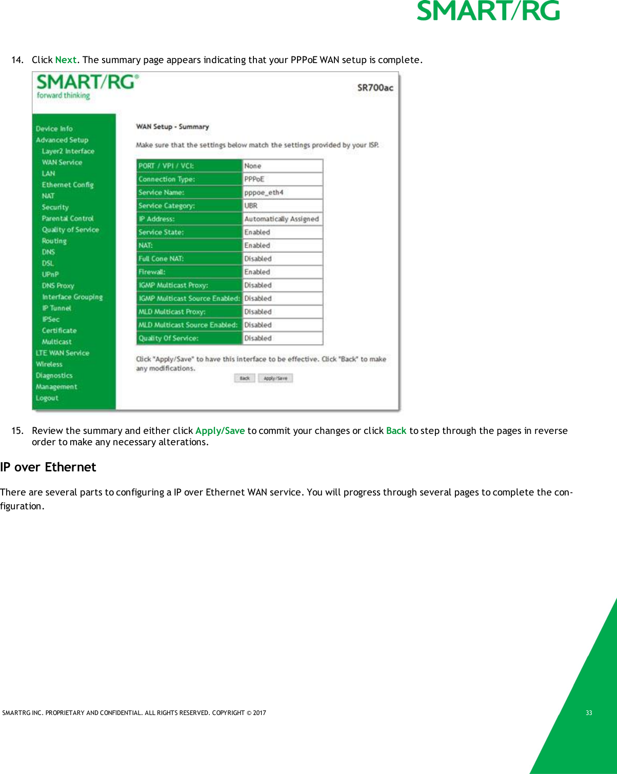 SMARTRG INC. PROPRIETARY AND CONFIDENTIAL. ALL RIGHTS RESERVED. COPYRIGHT &copy; 2017 3314. Click Next. The summary page appears indicating that your PPPoE WAN setup is complete.15. Review the summary and either click Apply/Save to commit your changes or click Back to step through the pages in reverseorder to make any necessary alterations.IP over EthernetThere are several parts to configuring a IP over Ethernet WAN service. You will progress through several pages to complete the con-figuration.