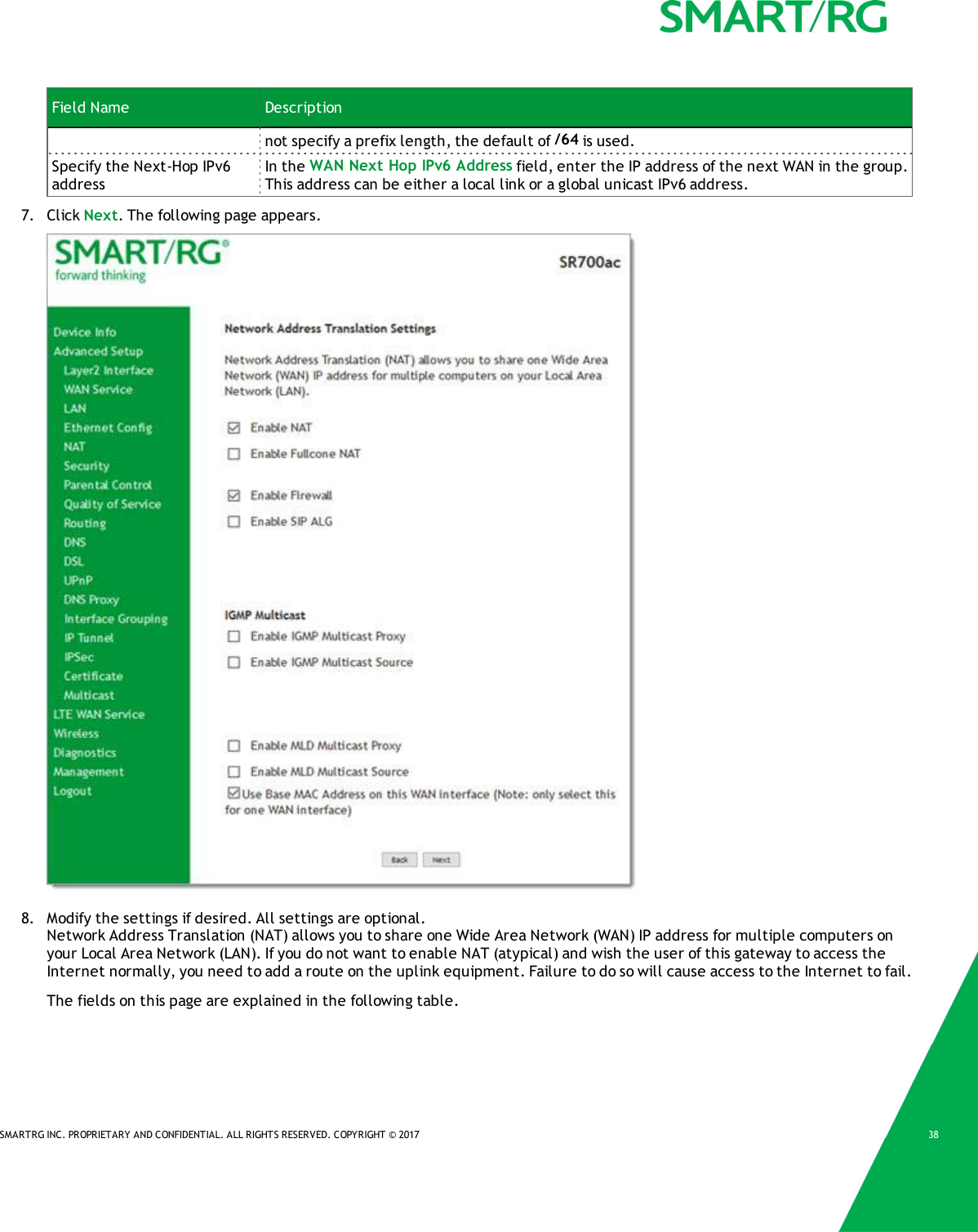 SMARTRG INC. PROPRIETARY AND CONFIDENTIAL. ALL RIGHTS RESERVED. COPYRIGHT &copy; 2017 38Field Name Descriptionnot specify a prefix length, the default of /64 is used.Specify the Next-Hop IPv6addressIn the WAN Next Hop IPv6 Address field, enter the IP address of the next WAN in the group.This address can be either a local link or a global unicast IPv6 address.7. Click Next. The following page appears.8. Modify the settings if desired. All settings are optional.Network Address Translation (NAT) allows you to share one Wide Area Network (WAN) IP address for multiple computers onyour Local Area Network (LAN). If you do not want to enable NAT (atypical) and wish the user of this gateway to access theInternet normally, you need to add a route on the uplink equipment. Failure to do so will cause access to the Internet to fail.The fields on this page are explained in the following table.