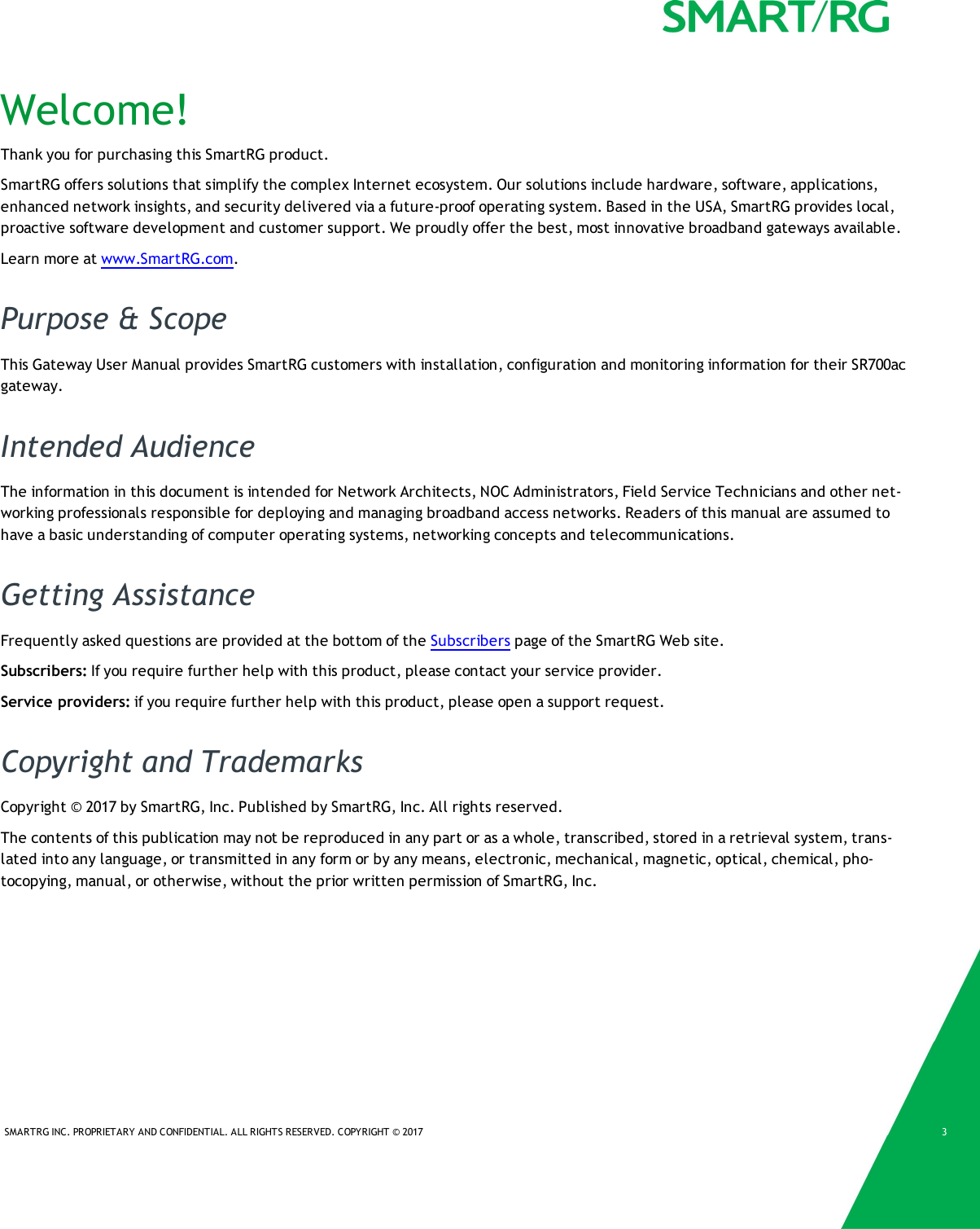SMARTRG INC. PROPRIETARY AND CONFIDENTIAL. ALL RIGHTS RESERVED. COPYRIGHT &copy; 2017 3Welcome!Thank you for purchasing this SmartRG product.SmartRG offers solutions that simplify the complex Internet ecosystem. Our solutions include hardware, software, applications,enhanced network insights, and security delivered via a future-proof operating system. Based in the USA, SmartRG provides local,proactive software development and customer support. We proudly offer the best, most innovative broadband gateways available.Learn more at www.SmartRG.com.Purpose &amp; ScopeThis Gateway User Manual provides SmartRG customers with installation, configuration and monitoring information for their SR700acgateway.Intended AudienceThe information in this document is intended for Network Architects, NOC Administrators, Field Service Technicians and other net-working professionals responsible for deploying and managing broadband access networks. Readers of this manual are assumed tohave a basic understanding of computer operating systems, networking concepts and telecommunications.Getting AssistanceFrequently asked questions are provided at the bottom of the Subscribers page of the SmartRG Web site.Subscribers: If you require further help with this product, please contact your service provider.Service providers: if you require further help with this product, please open a support request.Copyright and TrademarksCopyright &copy; 2017 by SmartRG, Inc. Published by SmartRG, Inc. All rights reserved.The contents of this publication may not be reproduced in any part or as a whole, transcribed, stored in a retrieval system, trans-lated into any language, or transmitted in any form or by any means, electronic, mechanical, magnetic, optical, chemical, pho-tocopying, manual, or otherwise, without the prior written permission of SmartRG, Inc.