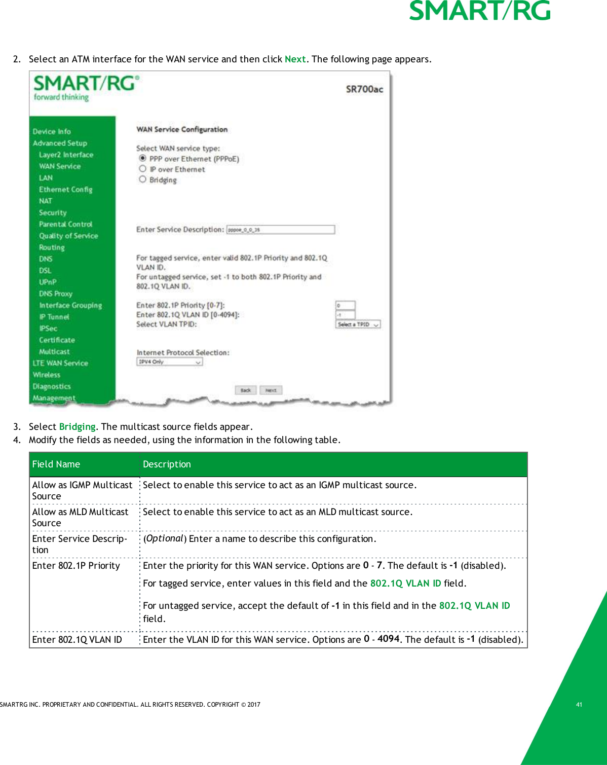 SMARTRG INC. PROPRIETARY AND CONFIDENTIAL. ALL RIGHTS RESERVED. COPYRIGHT &copy; 2017 412. Select an ATM interface for the WAN service and then click Next. The following page appears.3. Select Bridging. The multicast source fields appear.4. Modify the fields as needed, using the information in the following table.Field Name DescriptionAllow as IGMP MulticastSourceSelect to enable this service to act as an IGMP multicast source.Allow as MLD MulticastSourceSelect to enable this service to act as an MLD multicast source.Enter Service Descrip-tion(Optional) Enter a name to describe this configuration.Enter 802.1P Priority Enter the priority for this WAN service. Options are 0-7. The default is -1 (disabled).For tagged service, enter values in this field and the 802.1Q VLAN ID field.For untagged service, accept the default of -1 in this field and in the 802.1Q VLAN IDfield.Enter 802.1Q VLAN ID Enter the VLAN ID for this WAN service. Options are 0-4094. The default is -1 (disabled).