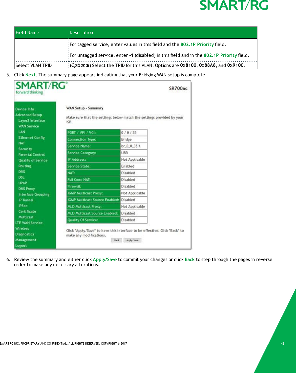 SMARTRG INC. PROPRIETARY AND CONFIDENTIAL. ALL RIGHTS RESERVED. COPYRIGHT &copy; 2017 42Field Name DescriptionFor tagged service, enter values in this field and the 802.1P Priority field.For untagged service, enter -1 (disabled) in this field and in the 802.1P Priority field.Select VLAN TPID (Optional) Select the TPID for this VLAN. Options are 0x8100,0x88A8, and 0x9100.5. Click Next. The summary page appears indicating that your Bridging WAN setup is complete.6. Review the summary and either click Apply/Save to commit your changes or click Back to step through the pages in reverseorder to make any necessary alterations.