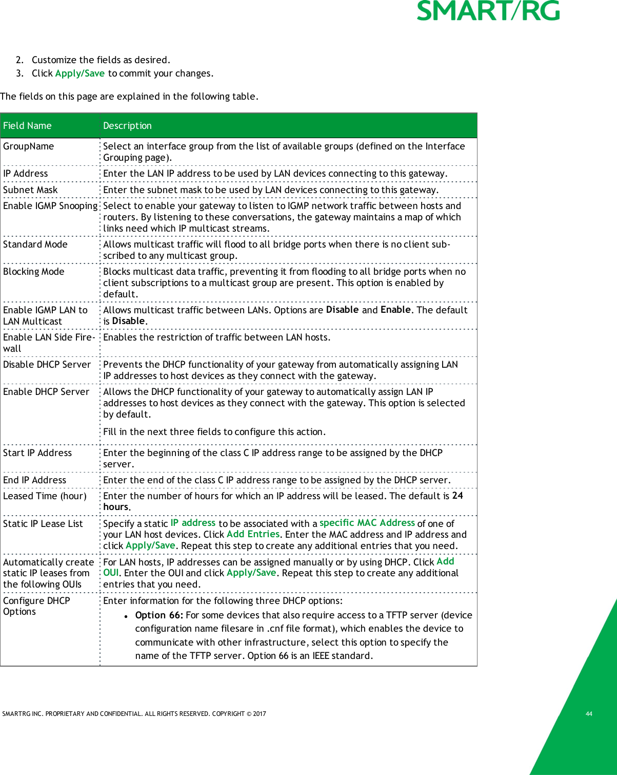 SMARTRG INC. PROPRIETARY AND CONFIDENTIAL. ALL RIGHTS RESERVED. COPYRIGHT &copy; 2017 442. Customize the fields as desired.3. Click Apply/Save to commit your changes.The fields on this page are explained in the following table.Field Name DescriptionGroupName Select an interface group from the list of available groups (defined on the InterfaceGrouping page).IP Address Enter the LAN IP address to be used by LAN devices connecting to this gateway.Subnet Mask Enter the subnet mask to be used by LAN devices connecting to this gateway.Enable IGMP Snooping Select to enable your gateway to listen to IGMP network traffic between hosts androuters. By listening to these conversations, the gateway maintains a map of whichlinks need which IP multicast streams.Standard Mode Allows multicast traffic will flood to all bridge ports when there is no client sub-scribed to any multicast group.Blocking Mode Blocks multicast data traffic, preventing it from flooding to all bridge ports when noclient subscriptions to a multicast group are present. This option is enabled bydefault.Enable IGMP LAN toLAN MulticastAllows multicast traffic between LANs. Options are Disable and Enable. The defaultis Disable.Enable LAN Side Fire-wallEnables the restriction of traffic between LAN hosts.Disable DHCP Server Prevents the DHCP functionality of your gateway from automatically assigning LANIPaddresses to host devices as they connect with the gateway.Enable DHCP Server Allows the DHCP functionality of your gateway to automatically assign LAN IPaddresses to host devices as they connect with the gateway. This option is selectedby default.Fill in the next three fields to configure this action.Start IP Address Enter the beginning of the class C IP address range to be assigned by the DHCPserver.End IP Address Enter the end of the class C IP address range to be assigned by the DHCP server.Leased Time (hour) Enter the number of hours for which an IP address will be leased. The default is 24hours.Static IP Lease List Specify a static IP address to be associated with a specific MAC Address of one ofyour LAN host devices. Click Add Entries. Enter the MAC address and IP address andclick Apply/Save. Repeat this step to create any additional entries that you need.Automatically createstatic IP leases fromthe following OUIsFor LAN hosts, IP addresses can be assigned manually or by using DHCP. Click AddOUI. Enter the OUI and click Apply/Save. Repeat this step to create any additionalentries that you need.Configure DHCPOptionsEnter information for the following three DHCP options:lOption 66: For some devices that also require access to a TFTP server (deviceconfiguration name filesare in .cnf file format), which enables the device tocommunicate with other infrastructure, select this option to specify thename of the TFTP server. Option 66 is an IEEE standard.