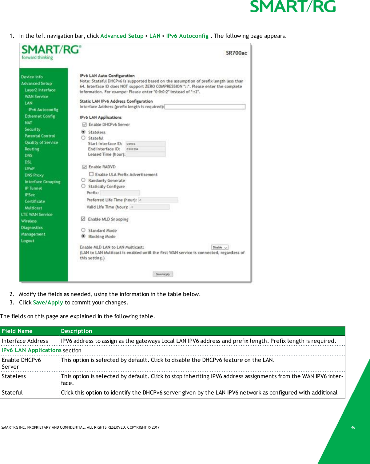 SMARTRG INC. PROPRIETARY AND CONFIDENTIAL. ALL RIGHTS RESERVED. COPYRIGHT &copy; 2017 461. In the left navigation bar, click Advanced Setup >LAN >IPv6 Autoconfig . The following page appears.2. Modify the fields as needed, using the information in the table below.3. Click Save/Apply to commit your changes.The fields on this page are explained in the following table.Field Name DescriptionInterface Address IPV6 address to assign as the gateways Local LAN IPV6 address and prefix length. Prefix length is required.IPv6 LAN Applications sectionEnable DHCPv6ServerThis option is selected by default. Click to disable the DHCPv6 feature on the LAN.Stateless This option is selected by default. Click to stop inheriting IPV6 address assignments from the WAN IPV6 inter-face.Stateful Click this option to identify the DHCPv6 server given by the LAN IPV6 network as configured with additional