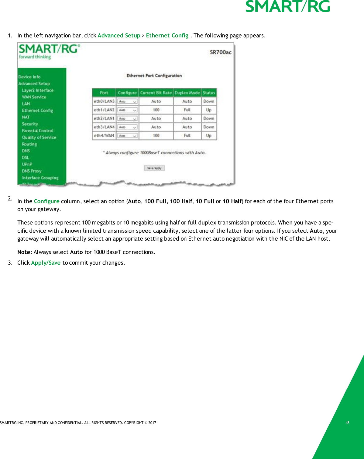 SMARTRG INC. PROPRIETARY AND CONFIDENTIAL. ALL RIGHTS RESERVED. COPYRIGHT &copy; 2017 481. In the left navigation bar, click Advanced Setup >Ethernet Config . The following page appears.2. In the Configure column, select an option (Auto,100 Full,100 Half,10 Full or 10 Half) for each of the four Ethernet portson your gateway.These options represent 100 megabits or 10 megabits using half or full duplex transmission protocols. When you have a spe-cific device with a known limited transmission speed capability, select one of the latter four options. If you select Auto, yourgateway will automatically select an appropriate setting based on Ethernet auto negotiation with the NIC of the LAN host.Note: Always select Auto for 1000 BaseT connections.3. Click Apply/Save to commit your changes.