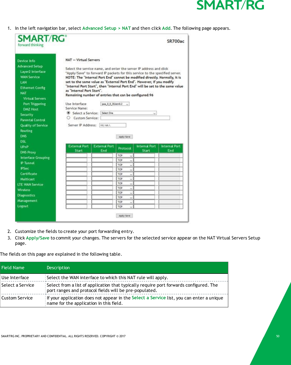SMARTRG INC. PROPRIETARY AND CONFIDENTIAL. ALL RIGHTS RESERVED. COPYRIGHT &copy; 2017 501. In the left navigation bar, select Advanced Setup > NAT and then click Add. The following page appears.2. Customize the fields to create your port forwarding entry.3. Click Apply/Save to commit your changes. The servers for the selected service appear on the NAT Virtual Servers Setuppage.The fields on this page are explained in the following table.Field Name DescriptionUse Interface Select the WAN interface to which this NAT rule will apply.Select a Service Select from a list of application that typically require port forwards configured. Theport ranges and protocol fields will be pre-populated.Custom Service If your application does not appear in the Select a Service list, you can enter a uniquename for the application in this field.