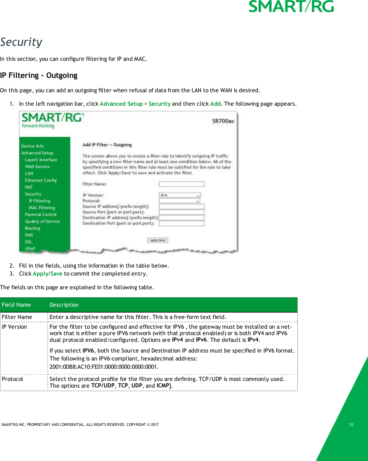 SMARTRG INC. PROPRIETARY AND CONFIDENTIAL. ALL RIGHTS RESERVED. COPYRIGHT &copy; 2017 53SecurityIn this section, you can configure filtering for IP and MAC.IP Filtering - OutgoingOn this page, you can add an outgoing filter when refusal of data from the LAN to the WAN is desired.1. In the left navigation bar, click Advanced Setup >Security and then click Add. The following page appears.2. Fill in the fields, using the information in the table below.3. Click Apply/Save to commit the completed entry.The fields on this page are explained in the following table.Field Name DescriptionFilter Name Enter a descriptive name for this filter. This is a free-form text field.IP Version For the filter to be configured and effective for IPV6 , the gateway must be installed on a net-work that is either a pure IPV6 network (with that protocol enabled) or is both IPV4 and IPV6dual protocol enabled/configured. Options are IPv4 and IPv6. The default is IPv4.If you select IPV6, both the Source and Destination IP address must be specified in IPV6 format.The following is an IPV6-compliant, hexadecimal address:2001:0DB8:AC10:FE01:0000:0000:0000:0001.Protocol Select the protocol profile for the filter you are defining. TCP/UDP is most commonly used.The options are TCP/UDP,TCP,UDP, and ICMP].