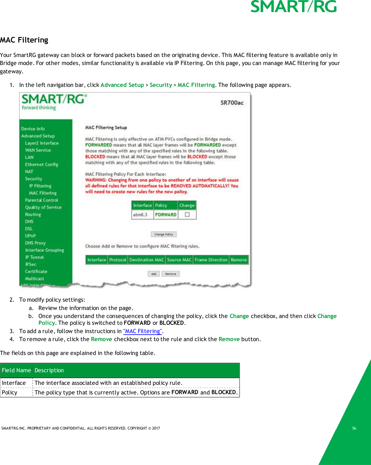 SMARTRG INC. PROPRIETARY AND CONFIDENTIAL. ALL RIGHTS RESERVED. COPYRIGHT &copy; 2017 56MAC FilteringYour SmartRG gateway can block or forward packets based on the originating device. This MAC filtering feature is available only inBridge mode. For other modes, similar functionality is available via IP Filtering. On this page, you can manage MAC filtering for yourgateway.1. In the left navigation bar, click Advanced Setup >Security >MAC Filtering. The following page appears.2. To modify policy settings:a. Review the information on the page.b. Once you understand the consequences of changing the policy, click the Change checkbox, and then click ChangePolicy. The policy is switched to FORWARD or BLOCKED.3. To add a rule, follow the instructions in "MAC Filtering".4. To remove a rule, click the Remove checkbox next to the rule and click the Remove button.The fields on this page are explained in the following table.Field Name DescriptionInterface The interface associated with an established policy rule.Policy The policy type that is currently active. Options are FORWARD and BLOCKED.