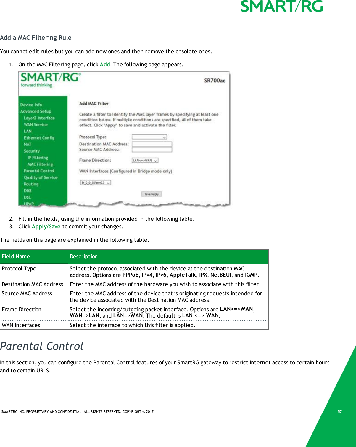 SMARTRG INC. PROPRIETARY AND CONFIDENTIAL. ALL RIGHTS RESERVED. COPYRIGHT &copy; 2017 57Add a MAC Filtering RuleYou cannot edit rules but you can add new ones and then remove the obsolete ones.1. On the MAC Filtering page, click Add. The following page appears.2. Fill in the fields, using the information provided in the following table.3. Click Apply/Save to commit your changes.The fields on this page are explained in the following table.Field Name DescriptionProtocol Type Select the protocol associated with the device at the destination MACaddress. Options are PPPoE,IPv4,IPv6,AppleTalk,IPX,NetBEUI, and IGMP.Destination MAC Address Enter the MAC address of the hardware you wish to associate with this filter.Source MAC Address Enter the MAC address of the device that is originating requests intended forthe device associated with the Destination MAC address.Frame Direction Select the incoming/outgoing packet interface. Options are LAN<=>WAN,WAN=>LAN, and LAN=>WAN. The default is LAN <=> WAN.WAN Interfaces Select the interface to which this filter is applied.Parental ControlIn this section, you can configure the Parental Control features of your SmartRG gateway to restrict Internet access to certain hoursand to certain URLS.