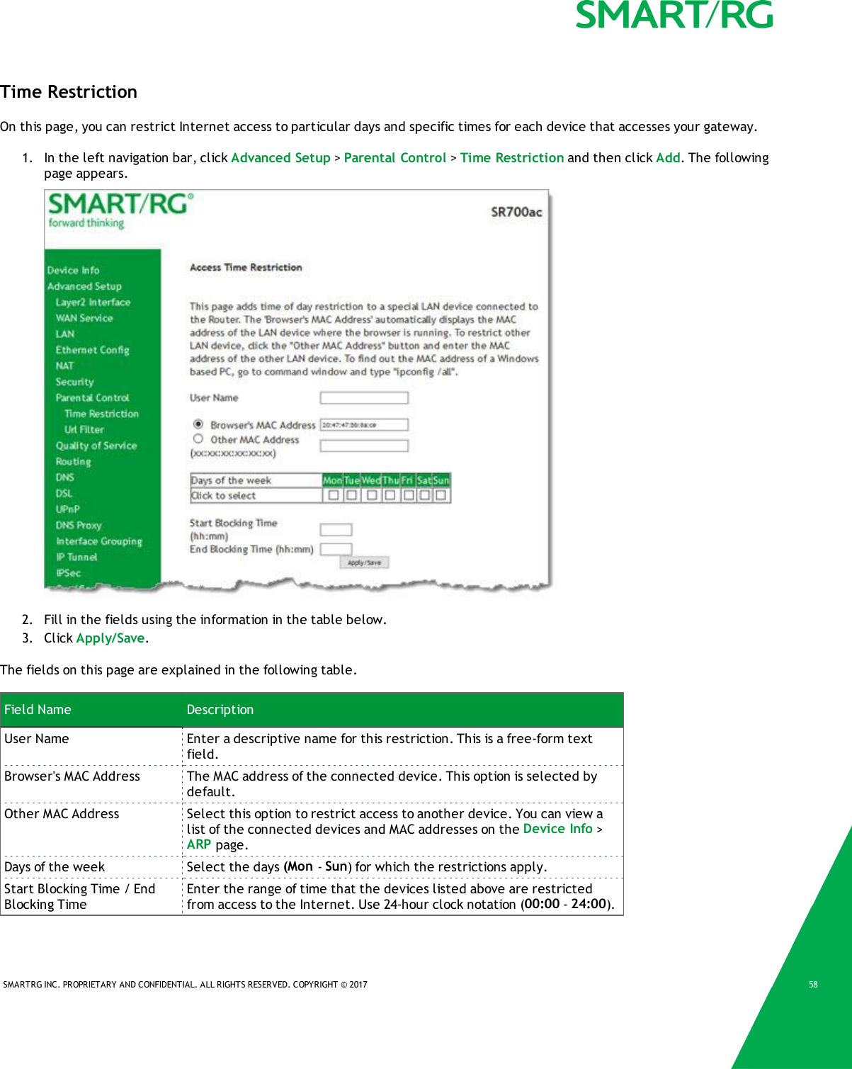 SMARTRG INC. PROPRIETARY AND CONFIDENTIAL. ALL RIGHTS RESERVED. COPYRIGHT &copy; 2017 58Time RestrictionOn this page, you can restrict Internet access to particular days and specific times for each device that accesses your gateway.1. In the left navigation bar, click Advanced Setup >Parental Control >Time Restriction and then click Add. The followingpage appears.2. Fill in the fields using the information in the table below.3. Click Apply/Save.The fields on this page are explained in the following table.Field Name DescriptionUser Name Enter a descriptive name for this restriction. This is a free-form textfield.Browser's MAC Address The MAC address of the connected device. This option is selected bydefault.Other MAC Address Select this option to restrict access to another device. You can view alist of the connected devices and MAC addresses on the Device Info >ARP page.Days of the week Select the days (Mon -Sun) for which the restrictions apply.Start Blocking Time / EndBlocking TimeEnter the range of time that the devices listed above are restrictedfrom access to the Internet. Use 24-hour clock notation (00:00 -24:00).