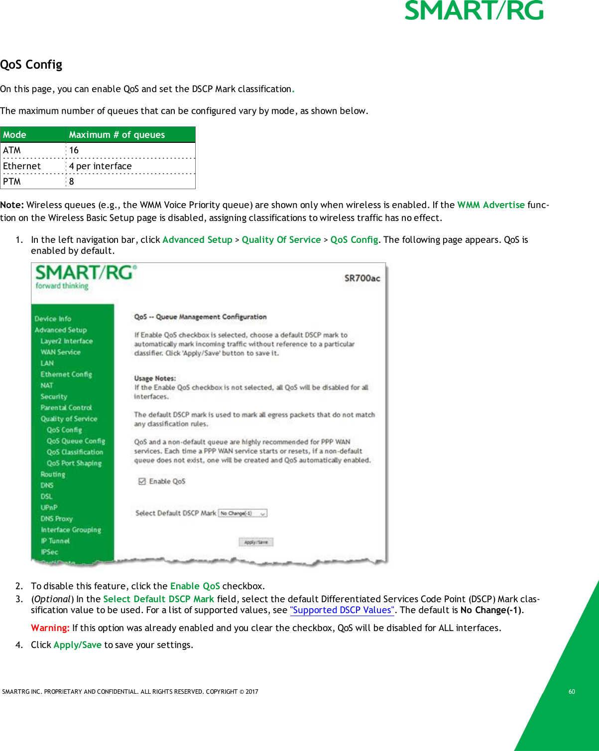 SMARTRG INC. PROPRIETARY AND CONFIDENTIAL. ALL RIGHTS RESERVED. COPYRIGHT &copy; 2017 60QoS ConfigOn this page, you can enable QoS and set the DSCP Mark classification.The maximum number of queues that can be configured vary by mode, as shown below.Mode Maximum # of queuesATM 16Ethernet 4 per interfacePTM 8Note: Wireless queues (e.g., the WMM Voice Priority queue) are shown only when wireless is enabled. If the WMM Advertise func-tion on the Wireless Basic Setup page is disabled, assigning classifications to wireless traffic has no effect.1. In the left navigation bar, click Advanced Setup >Quality Of Service >QoS Config. The following page appears. QoS isenabled by default.2. To disable this feature, click the Enable QoS checkbox.3. (Optional) In the Select Default DSCP Mark field, select the default Differentiated Services Code Point (DSCP) Mark clas-sification value to be used. For a list of supported values, see "Supported DSCP Values". The default is No Change(-1).Warning: If this option was already enabled and you clear the checkbox, QoS will be disabled for ALL interfaces.4. Click Apply/Save to save your settings.