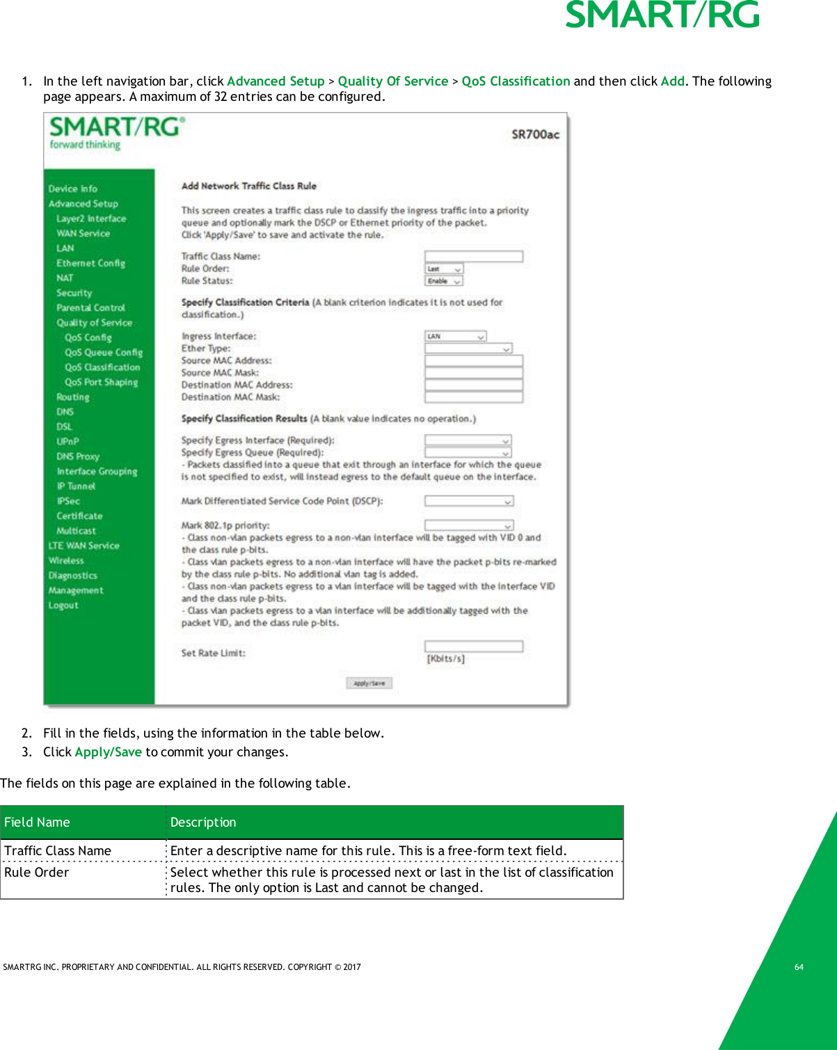 SMARTRG INC. PROPRIETARY AND CONFIDENTIAL. ALL RIGHTS RESERVED. COPYRIGHT &copy; 2017 641. In the left navigation bar, click Advanced Setup >Quality Of Service >QoS Classification and then click Add. The followingpage appears. A maximum of 32 entries can be configured.2. Fill in the fields, using the information in the table below.3. Click Apply/Save to commit your changes.The fields on this page are explained in the following table.Field Name DescriptionTraffic Class Name Enter a descriptive name for this rule. This is a free-form text field.Rule Order Select whether this rule is processed next or last in the list of classificationrules. The only option is Last and cannot be changed.