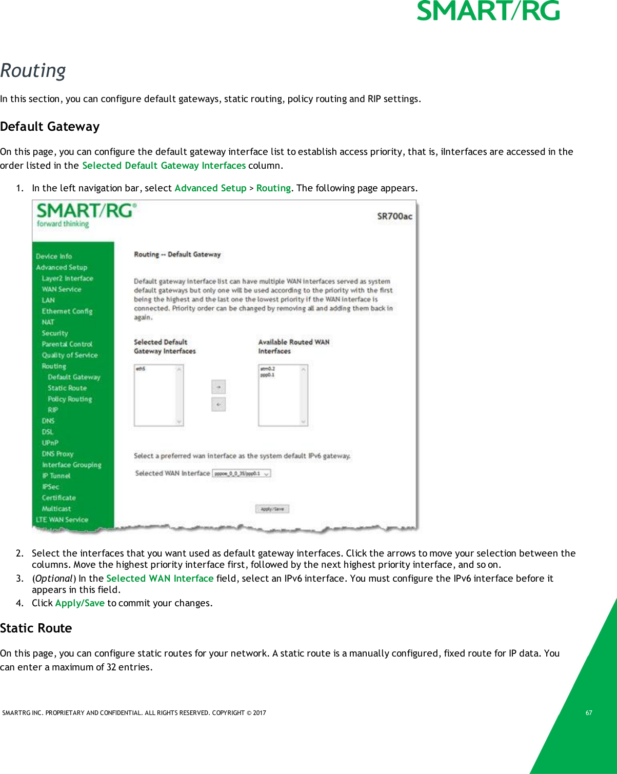 SMARTRG INC. PROPRIETARY AND CONFIDENTIAL. ALL RIGHTS RESERVED. COPYRIGHT &copy; 2017 67RoutingIn this section, you can configure default gateways, static routing, policy routing and RIP settings.Default GatewayOn this page, you can configure the default gateway interface list to establish access priority, that is, iInterfaces are accessed in theorder listed in the Selected Default Gateway Interfaces column.1. In the left navigation bar, select Advanced Setup >Routing. The following page appears.2. Select the interfaces that you want used as default gateway interfaces. Click the arrows to move your selection between thecolumns. Move the highest priority interface first, followed by the next highest priority interface, and so on.3. (Optional) In the Selected WAN Interface field, select an IPv6 interface. You must configure the IPv6 interface before itappears in this field.4. Click Apply/Save to commit your changes.Static RouteOn this page, you can configure static routes for your network. A static route is a manually configured, fixed route for IP data. Youcan enter a maximum of 32 entries.