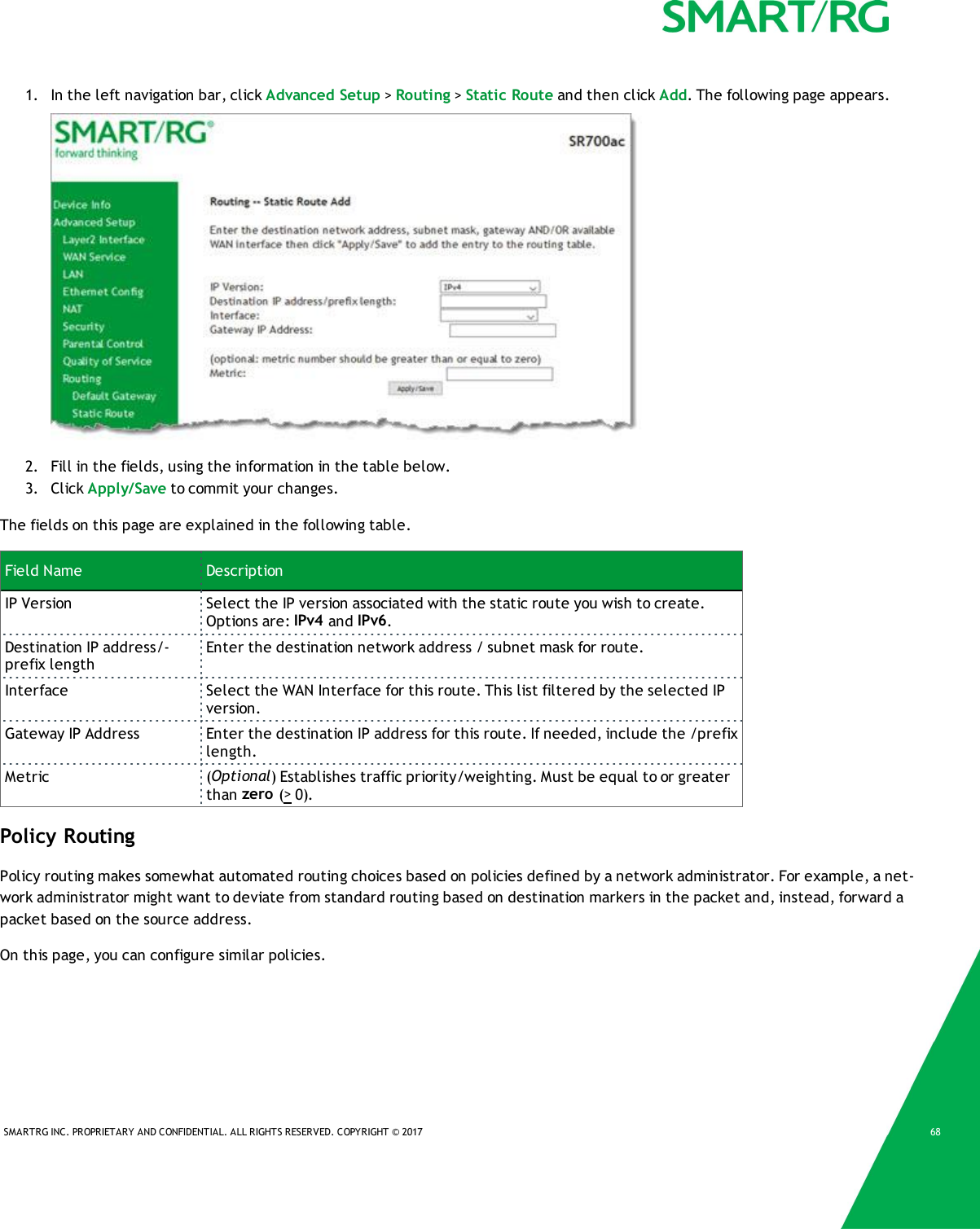 SMARTRG INC. PROPRIETARY AND CONFIDENTIAL. ALL RIGHTS RESERVED. COPYRIGHT &copy; 2017 681. In the left navigation bar, click Advanced Setup >Routing >Static Route and then click Add. The following page appears.2. Fill in the fields, using the information in the table below.3. Click Apply/Save to commit your changes.The fields on this page are explained in the following table.Field Name DescriptionIP Version Select the IP version associated with the static route you wish to create.Options are: IPv4 and IPv6.Destination IP address/-prefix lengthEnter the destination network address / subnet mask for route.Interface Select the WAN Interface for this route. This list filtered by the selected IPversion.Gateway IP Address Enter the destination IP address for this route. If needed, include the /prefixlength.Metric (Optional) Establishes traffic priority/weighting. Must be equal to or greaterthan zero (>0).Policy RoutingPolicy routing makes somewhat automated routing choices based on policies defined by a network administrator. For example, a net-work administrator might want to deviate from standard routing based on destination markers in the packet and, instead, forward apacket based on the source address.On this page, you can configure similar policies.