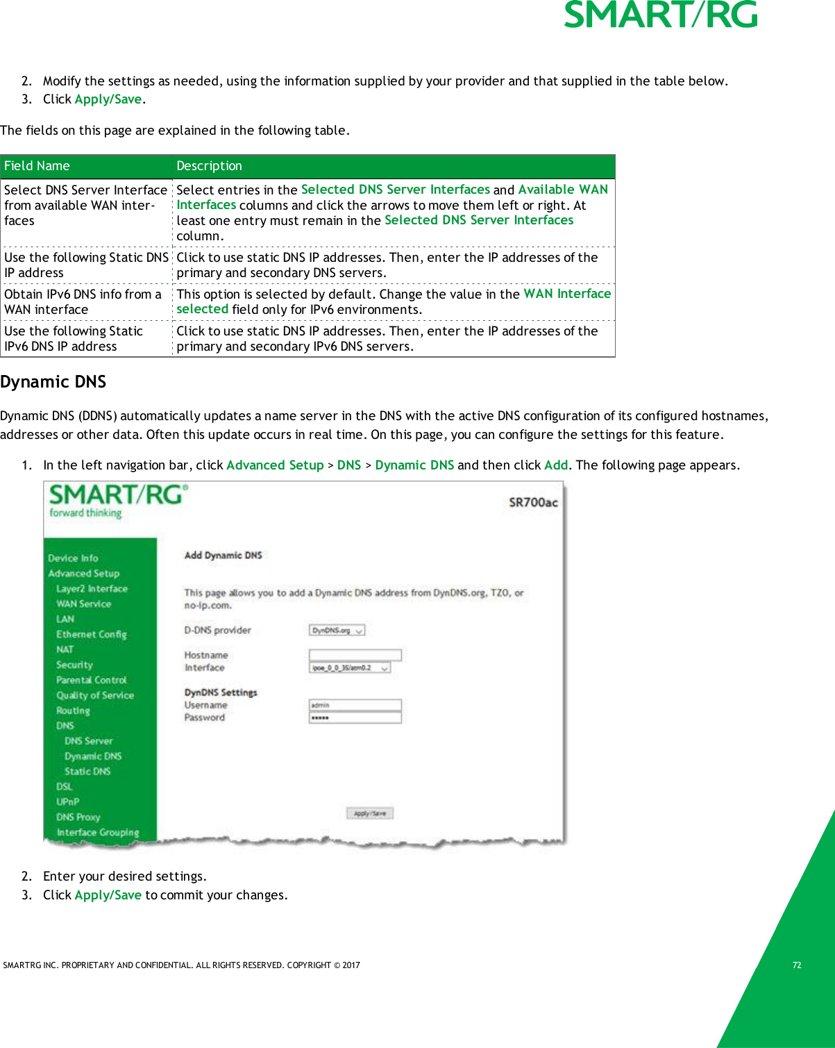 SMARTRG INC. PROPRIETARY AND CONFIDENTIAL. ALL RIGHTS RESERVED. COPYRIGHT &copy; 2017 722. Modify the settings as needed, using the information supplied by your provider and that supplied in the table below.3. Click Apply/Save.The fields on this page are explained in the following table.Field Name DescriptionSelect DNS Server Interfacefrom available WAN inter-facesSelect entries in the Selected DNS Server Interfaces and Available WANInterfaces columns and click the arrows to move them left or right. Atleast one entry must remain in the Selected DNS Server Interfacescolumn.Use the following Static DNSIP addressClick to use static DNS IP addresses. Then, enter the IP addresses of theprimary and secondary DNS servers.Obtain IPv6 DNS info from aWAN interfaceThis option is selected by default. Change the value in the WAN Interfaceselected field only for IPv6 environments.Use the following StaticIPv6 DNS IP addressClick to use static DNS IP addresses. Then, enter the IP addresses of theprimary and secondary IPv6 DNS servers.Dynamic DNSDynamic DNS (DDNS) automatically updates a name server in the DNS with the active DNS configuration of its configured hostnames,addresses or other data. Often this update occurs in real time. On this page, you can configure the settings for this feature.1. In the left navigation bar, click Advanced Setup >DNS >Dynamic DNS and then click Add. The following page appears.2. Enter your desired settings.3. Click Apply/Save to commit your changes.