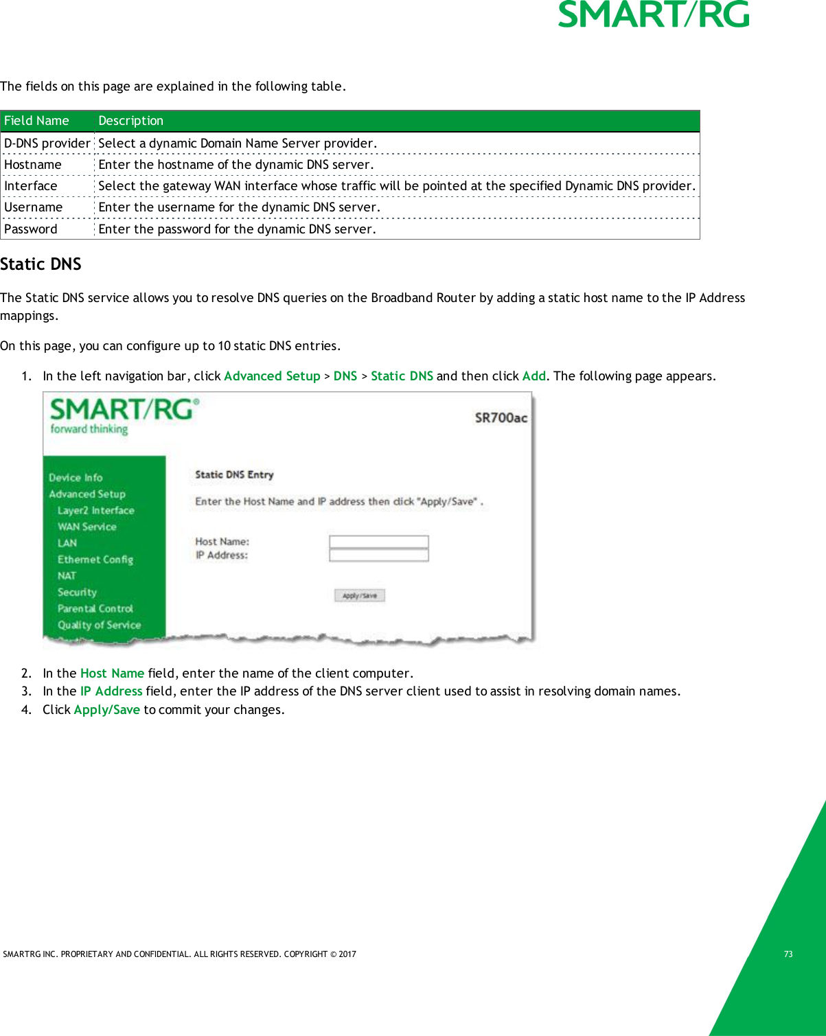SMARTRG INC. PROPRIETARY AND CONFIDENTIAL. ALL RIGHTS RESERVED. COPYRIGHT &copy; 2017 73The fields on this page are explained in the following table.Field Name DescriptionD-DNS provider Select a dynamic Domain Name Server provider.Hostname Enter the hostname of the dynamic DNS server.Interface Select the gateway WAN interface whose traffic will be pointed at the specified Dynamic DNS provider.Username Enter the username for the dynamic DNS server.Password Enter the password for the dynamic DNS server.Static DNSThe Static DNS service allows you to resolve DNS queries on the Broadband Router by adding a static host name to the IP Addressmappings.On this page, you can configure up to 10 static DNS entries.1. In the left navigation bar, click Advanced Setup >DNS >Static DNS and then click Add. The following page appears.2. In the Host Name field, enter the name of the client computer.3. In the IP Address field, enter the IP address of the DNS server client used to assist in resolving domain names.4. Click Apply/Save to commit your changes.