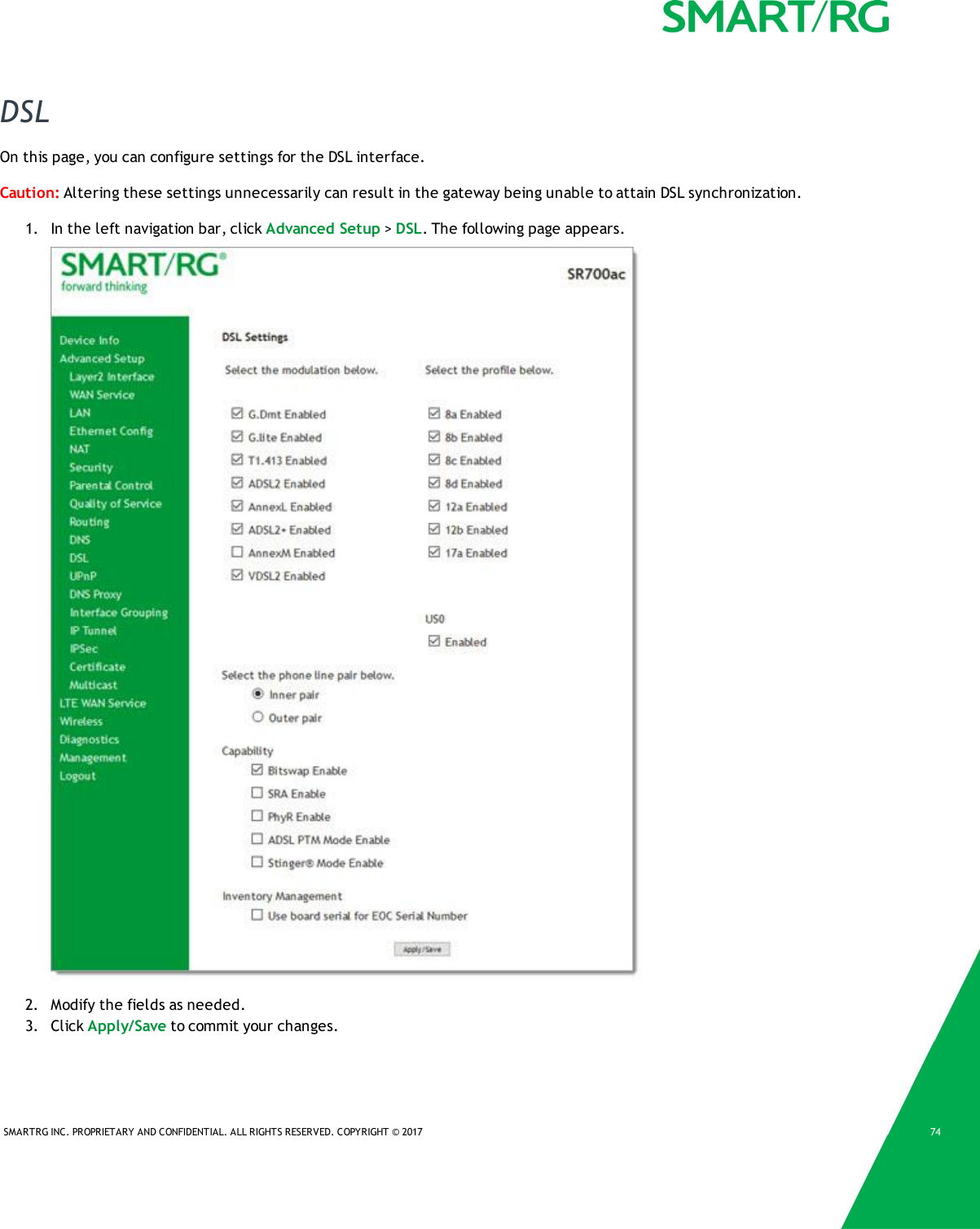 SMARTRG INC. PROPRIETARY AND CONFIDENTIAL. ALL RIGHTS RESERVED. COPYRIGHT &copy; 2017 74DSLOn this page, you can configure settings for the DSL interface.Caution: Altering these settings unnecessarily can result in the gateway being unable to attain DSL synchronization.1. In the left navigation bar, click Advanced Setup >DSL. The following page appears.2. Modify the fields as needed.3. Click Apply/Save to commit your changes.
