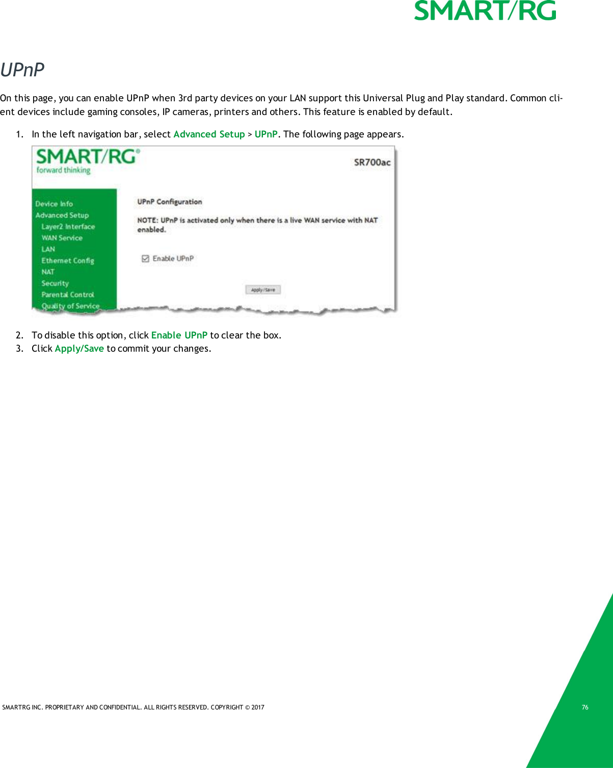 SMARTRG INC. PROPRIETARY AND CONFIDENTIAL. ALL RIGHTS RESERVED. COPYRIGHT &copy; 2017 76UPnPOn this page, you can enable UPnP when 3rd party devices on your LAN support this Universal Plug and Play standard. Common cli-ent devices include gaming consoles, IP cameras, printers and others. This feature is enabled by default.1. In the left navigation bar, select Advanced Setup >UPnP. The following page appears.2. To disable this option, click Enable UPnP to clear the box.3. Click Apply/Save to commit your changes.