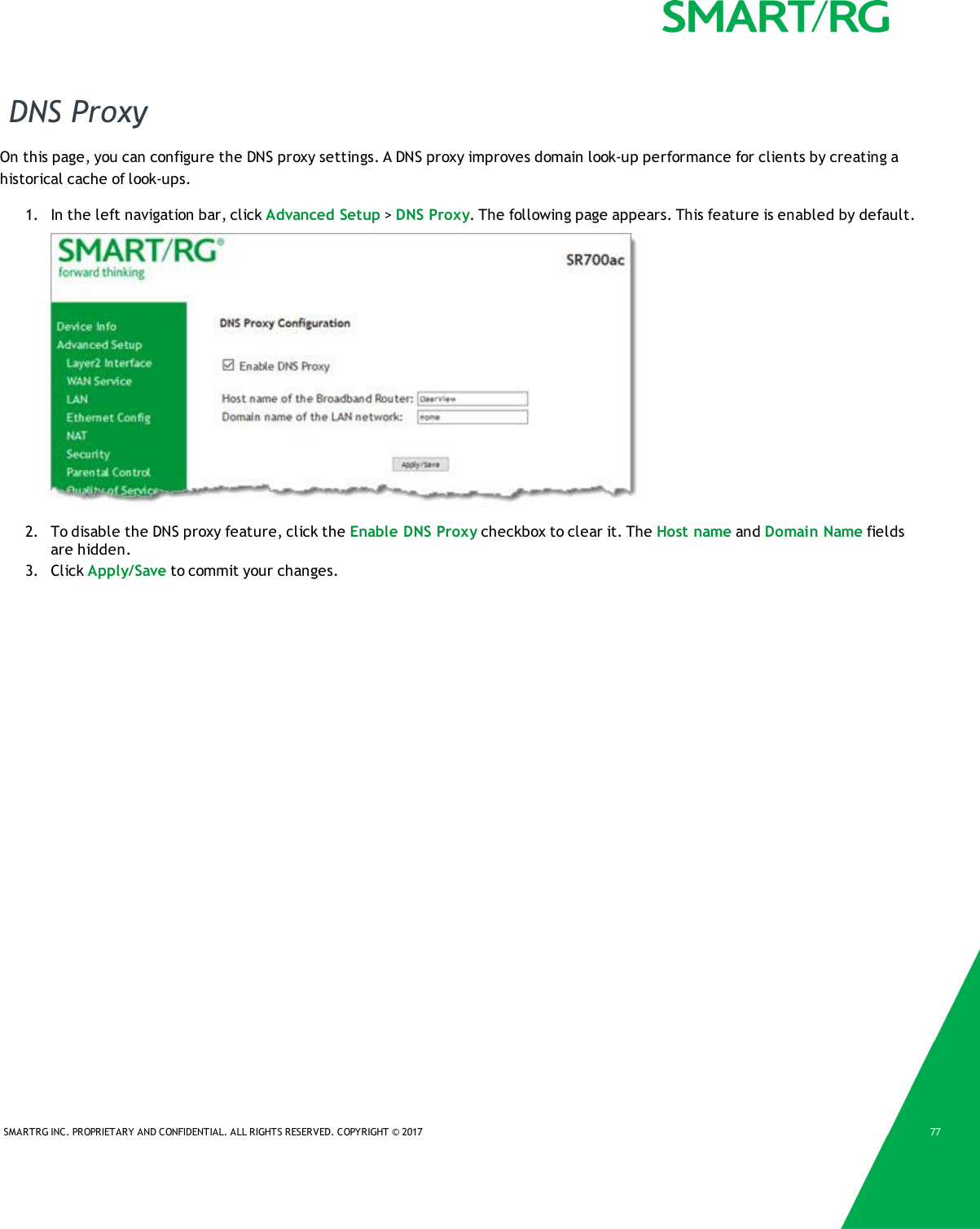 SMARTRG INC. PROPRIETARY AND CONFIDENTIAL. ALL RIGHTS RESERVED. COPYRIGHT &copy; 2017 77DNS ProxyOn this page, you can configure the DNS proxy settings. A DNS proxy improves domain look-up performance for clients by creating ahistorical cache of look-ups.1. In the left navigation bar, click Advanced Setup >DNS Proxy. The following page appears. This feature is enabled by default.2. To disable the DNS proxy feature, click the Enable DNS Proxy checkbox to clear it. The Host name and Domain Name fieldsare hidden.3. Click Apply/Save to commit your changes.