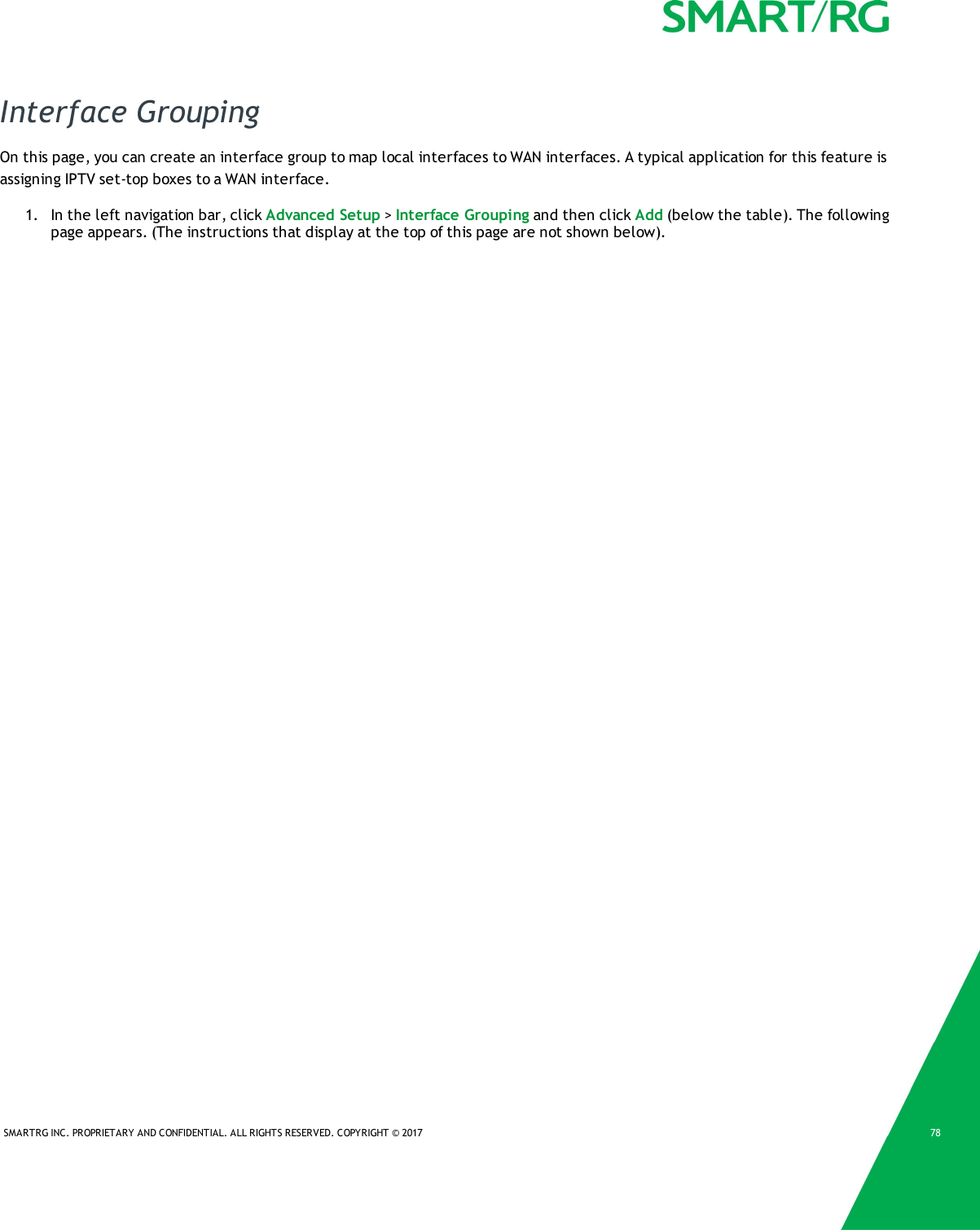 SMARTRG INC. PROPRIETARY AND CONFIDENTIAL. ALL RIGHTS RESERVED. COPYRIGHT &copy; 2017 78Interface GroupingOn this page, you can create an interface group to map local interfaces to WAN interfaces. A typical application for this feature isassigning IPTV set-top boxes to a WAN interface.1. In the left navigation bar, click Advanced Setup >Interface Grouping and then click Add (below the table). The followingpage appears. (The instructions that display at the top of this page are not shown below).