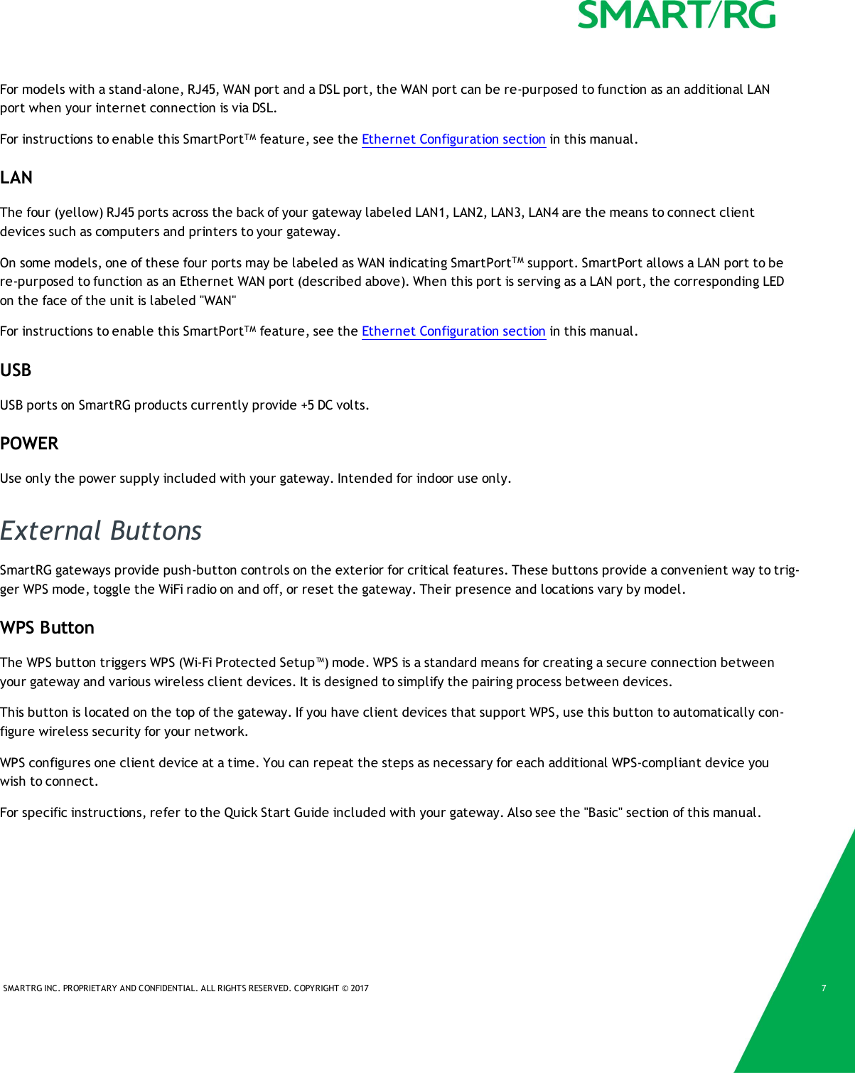 SMARTRG INC. PROPRIETARY AND CONFIDENTIAL. ALL RIGHTS RESERVED. COPYRIGHT &copy; 2017 7For models with a stand-alone, RJ45, WAN port and a DSL port, the WAN port can be re-purposed to function as an additional LANport when your internet connection is via DSL.For instructions to enable this SmartPortTM feature, see the Ethernet Configuration section in this manual.LANThe four (yellow) RJ45 ports across the back of your gateway labeled LAN1, LAN2, LAN3, LAN4 are the means to connect clientdevices such as computers and printers to your gateway.On some models, one of these four ports may be labeled as WAN indicating SmartPortTM support. SmartPort allows a LAN port to bere-purposed to function as an Ethernet WAN port (described above). When this port is serving as a LAN port, the corresponding LEDon the face of the unit is labeled "WAN"For instructions to enable this SmartPortTM feature, see the Ethernet Configuration section in this manual.USBUSB ports on SmartRG products currently provide +5 DC volts.POWERUse only the power supply included with your gateway. Intended for indoor use only.External ButtonsSmartRG gateways provide push-button controls on the exterior for critical features. These buttons provide a convenient way to trig-ger WPS mode, toggle the WiFi radio on and off, or reset the gateway. Their presence and locations vary by model.WPS ButtonThe WPS button triggers WPS (Wi-Fi Protected Setup&trade;) mode. WPS is a standard means for creating a secure connection betweenyour gateway and various wireless client devices. It is designed to simplify the pairing process between devices.This button is located on the top of the gateway. If you have client devices that support WPS, use this button to automatically con-figure wireless security for your network.WPS configures one client device at a time. You can repeat the steps as necessary for each additional WPS-compliant device youwish to connect.For specific instructions, refer to the Quick Start Guide included with your gateway. Also see the "Basic" section of this manual.